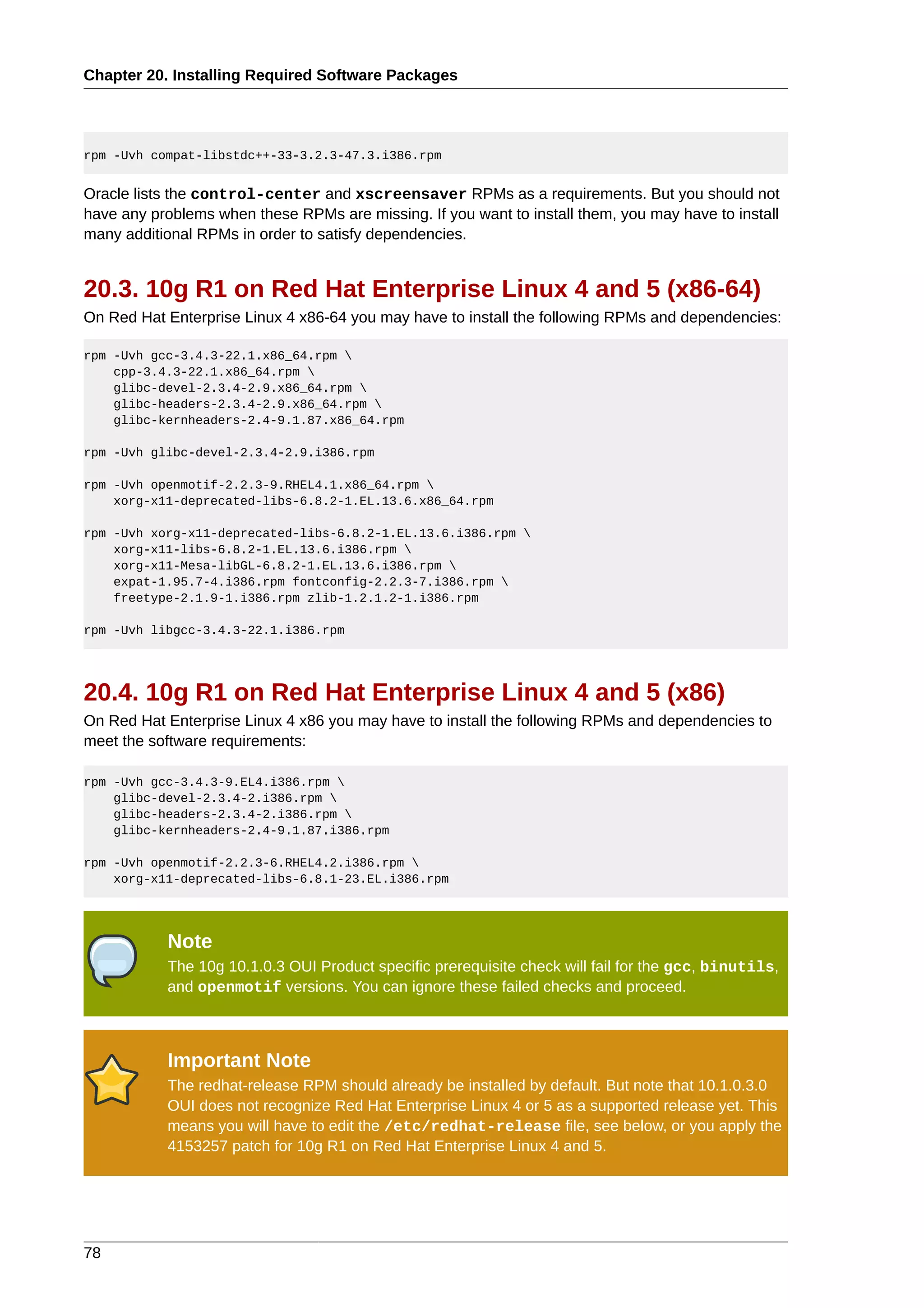 Chapter 20. Installing Required Software Packages




rpm -Uvh compat-libstdc++-33-3.2.3-47.3.i386.rpm


Oracle lists the control-center and xscreensaver RPMs as a requirements. But you should not
have any problems when these RPMs are missing. If you want to install them, you may have to install
many additional RPMs in order to satisfy dependencies.


20.3. 10g R1 on Red Hat Enterprise Linux 4 and 5 (x86-64)
On Red Hat Enterprise Linux 4 x86-64 you may have to install the following RPMs and dependencies:

rpm -Uvh gcc-3.4.3-22.1.x86_64.rpm 
    cpp-3.4.3-22.1.x86_64.rpm 
    glibc-devel-2.3.4-2.9.x86_64.rpm 
    glibc-headers-2.3.4-2.9.x86_64.rpm 
    glibc-kernheaders-2.4-9.1.87.x86_64.rpm

rpm -Uvh glibc-devel-2.3.4-2.9.i386.rpm

rpm -Uvh openmotif-2.2.3-9.RHEL4.1.x86_64.rpm 
    xorg-x11-deprecated-libs-6.8.2-1.EL.13.6.x86_64.rpm

rpm -Uvh xorg-x11-deprecated-libs-6.8.2-1.EL.13.6.i386.rpm 
    xorg-x11-libs-6.8.2-1.EL.13.6.i386.rpm 
    xorg-x11-Mesa-libGL-6.8.2-1.EL.13.6.i386.rpm 
    expat-1.95.7-4.i386.rpm fontconfig-2.2.3-7.i386.rpm 
    freetype-2.1.9-1.i386.rpm zlib-1.2.1.2-1.i386.rpm

rpm -Uvh libgcc-3.4.3-22.1.i386.rpm




20.4. 10g R1 on Red Hat Enterprise Linux 4 and 5 (x86)
On Red Hat Enterprise Linux 4 x86 you may have to install the following RPMs and dependencies to
meet the software requirements:

rpm -Uvh gcc-3.4.3-9.EL4.i386.rpm 
    glibc-devel-2.3.4-2.i386.rpm 
    glibc-headers-2.3.4-2.i386.rpm 
    glibc-kernheaders-2.4-9.1.87.i386.rpm

rpm -Uvh openmotif-2.2.3-6.RHEL4.2.i386.rpm 
    xorg-x11-deprecated-libs-6.8.1-23.EL.i386.rpm




           Note
           The 10g 10.1.0.3 OUI Product specific prerequisite check will fail for the gcc, binutils,
           and openmotif versions. You can ignore these failed checks and proceed.



           Important Note
           The redhat-release RPM should already be installed by default. But note that 10.1.0.3.0
           OUI does not recognize Red Hat Enterprise Linux 4 or 5 as a supported release yet. This
           means you will have to edit the /etc/redhat-release file, see below, or you apply the
           4153257 patch for 10g R1 on Red Hat Enterprise Linux 4 and 5.




78
 