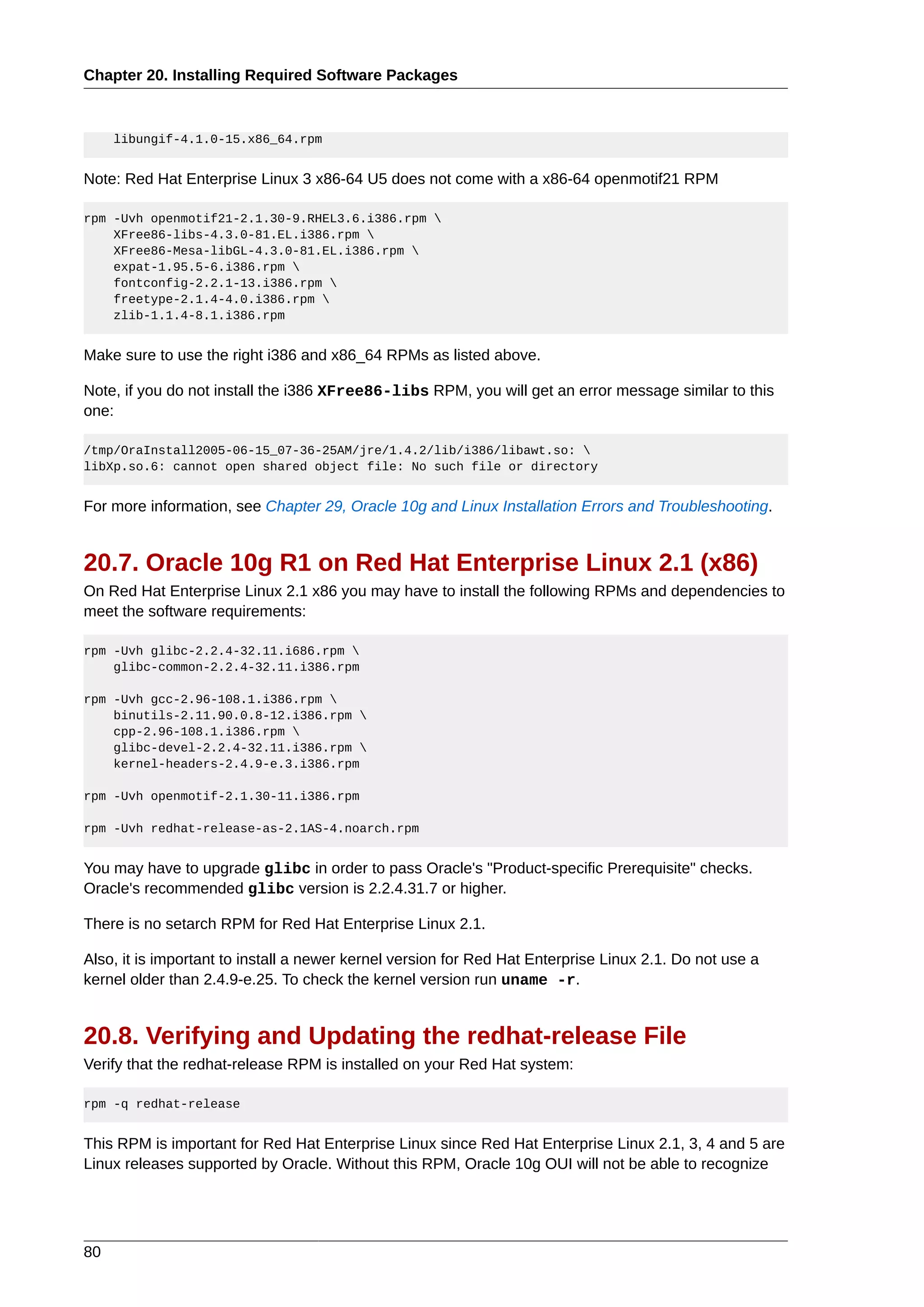 Chapter 20. Installing Required Software Packages



     libungif-4.1.0-15.x86_64.rpm


Note: Red Hat Enterprise Linux 3 x86-64 U5 does not come with a x86-64 openmotif21 RPM

rpm -Uvh openmotif21-2.1.30-9.RHEL3.6.i386.rpm 
    XFree86-libs-4.3.0-81.EL.i386.rpm 
    XFree86-Mesa-libGL-4.3.0-81.EL.i386.rpm 
    expat-1.95.5-6.i386.rpm 
    fontconfig-2.2.1-13.i386.rpm 
    freetype-2.1.4-4.0.i386.rpm 
    zlib-1.1.4-8.1.i386.rpm


Make sure to use the right i386 and x86_64 RPMs as listed above.

Note, if you do not install the i386 XFree86-libs RPM, you will get an error message similar to this
one:

/tmp/OraInstall2005-06-15_07-36-25AM/jre/1.4.2/lib/i386/libawt.so: 
libXp.so.6: cannot open shared object file: No such file or directory


For more information, see Chapter 29, Oracle 10g and Linux Installation Errors and Troubleshooting.


20.7. Oracle 10g R1 on Red Hat Enterprise Linux 2.1 (x86)
On Red Hat Enterprise Linux 2.1 x86 you may have to install the following RPMs and dependencies to
meet the software requirements:

rpm -Uvh glibc-2.2.4-32.11.i686.rpm 
    glibc-common-2.2.4-32.11.i386.rpm

rpm -Uvh gcc-2.96-108.1.i386.rpm 
    binutils-2.11.90.0.8-12.i386.rpm 
    cpp-2.96-108.1.i386.rpm 
    glibc-devel-2.2.4-32.11.i386.rpm 
    kernel-headers-2.4.9-e.3.i386.rpm

rpm -Uvh openmotif-2.1.30-11.i386.rpm

rpm -Uvh redhat-release-as-2.1AS-4.noarch.rpm


You may have to upgrade glibc in order to pass Oracle's "Product-specific Prerequisite" checks.
Oracle's recommended glibc version is 2.2.4.31.7 or higher.

There is no setarch RPM for Red Hat Enterprise Linux 2.1.

Also, it is important to install a newer kernel version for Red Hat Enterprise Linux 2.1. Do not use a
kernel older than 2.4.9-e.25. To check the kernel version run uname -r.


20.8. Verifying and Updating the redhat-release File
Verify that the redhat-release RPM is installed on your Red Hat system:

rpm -q redhat-release


This RPM is important for Red Hat Enterprise Linux since Red Hat Enterprise Linux 2.1, 3, 4 and 5 are
Linux releases supported by Oracle. Without this RPM, Oracle 10g OUI will not be able to recognize




80
 