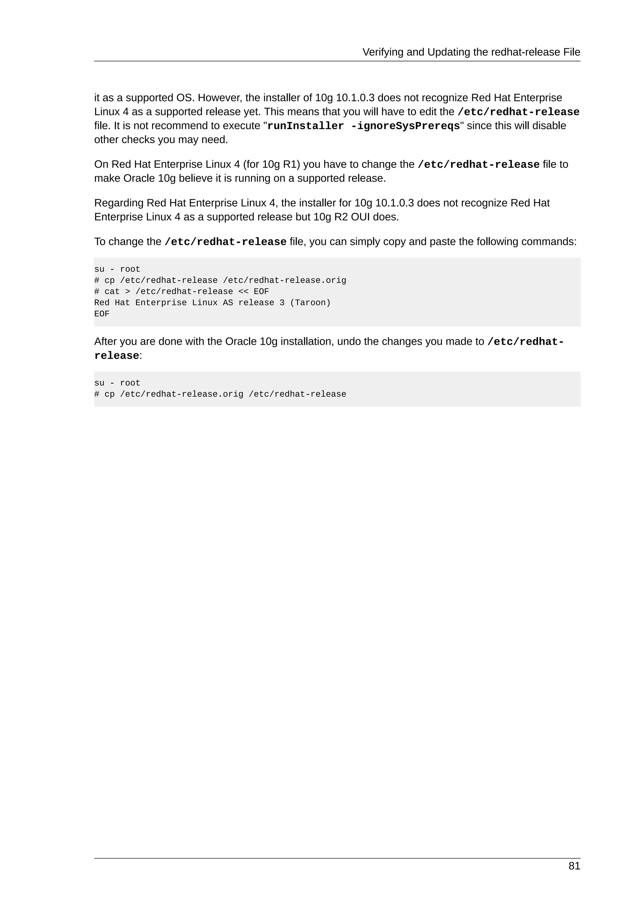 Verifying and Updating the redhat-release File



it as a supported OS. However, the installer of 10g 10.1.0.3 does not recognize Red Hat Enterprise
Linux 4 as a supported release yet. This means that you will have to edit the /etc/redhat-release
file. It is not recommend to execute "runInstaller -ignoreSysPrereqs" since this will disable
other checks you may need.

On Red Hat Enterprise Linux 4 (for 10g R1) you have to change the /etc/redhat-release file to
make Oracle 10g believe it is running on a supported release.

Regarding Red Hat Enterprise Linux 4, the installer for 10g 10.1.0.3 does not recognize Red Hat
Enterprise Linux 4 as a supported release but 10g R2 OUI does.

To change the /etc/redhat-release file, you can simply copy and paste the following commands:

su - root
# cp /etc/redhat-release /etc/redhat-release.orig
# cat > /etc/redhat-release << EOF
Red Hat Enterprise Linux AS release 3 (Taroon)
EOF


After you are done with the Oracle 10g installation, undo the changes you made to /etc/redhat-
release:

su - root
# cp /etc/redhat-release.orig /etc/redhat-release




                                                                                                  81
 