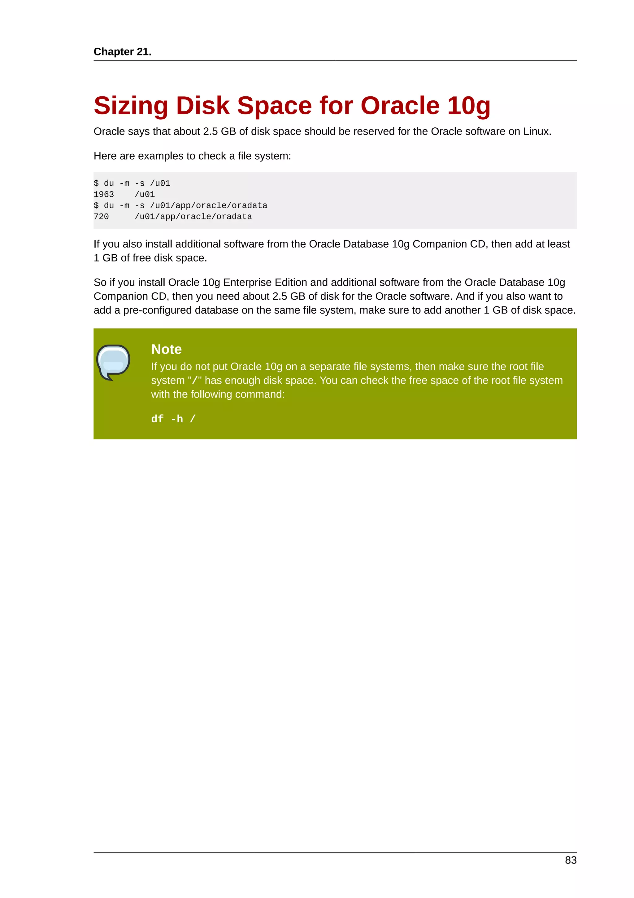 Chapter 21.




Sizing Disk Space for Oracle 10g
Oracle says that about 2.5 GB of disk space should be reserved for the Oracle software on Linux.

Here are examples to check a file system:

$ du -m -s /u01
1963    /u01
$ du -m -s /u01/app/oracle/oradata
720     /u01/app/oracle/oradata


If you also install additional software from the Oracle Database 10g Companion CD, then add at least
1 GB of free disk space.

So if you install Oracle 10g Enterprise Edition and additional software from the Oracle Database 10g
Companion CD, then you need about 2.5 GB of disk for the Oracle software. And if you also want to
add a pre-configured database on the same file system, make sure to add another 1 GB of disk space.


            Note
            If you do not put Oracle 10g on a separate file systems, then make sure the root file
            system "/" has enough disk space. You can check the free space of the root file system
            with the following command:

            df -h /




                                                                                                     83
 