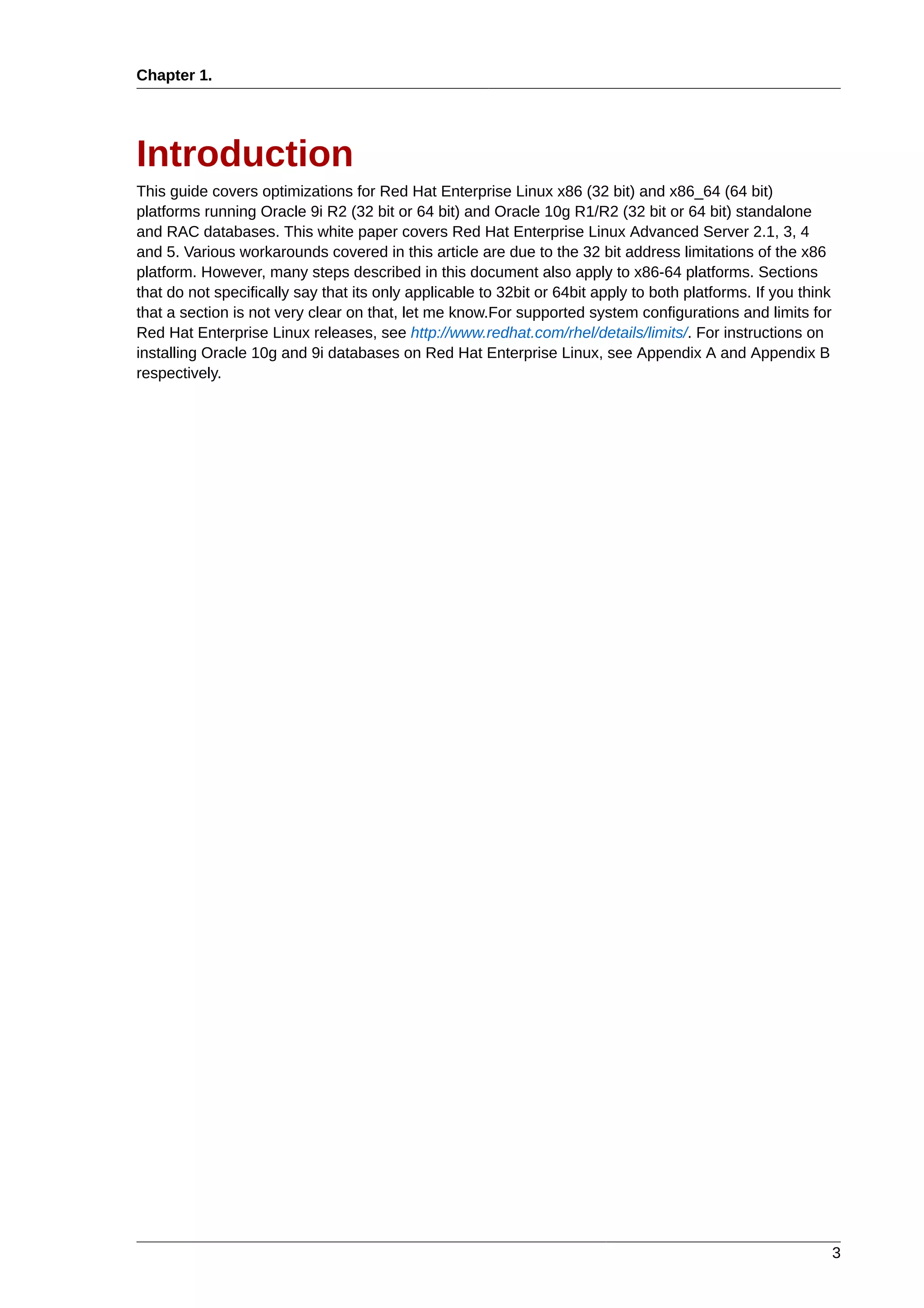 Chapter 1.




Introduction
This guide covers optimizations for Red Hat Enterprise Linux x86 (32 bit) and x86_64 (64 bit)
platforms running Oracle 9i R2 (32 bit or 64 bit) and Oracle 10g R1/R2 (32 bit or 64 bit) standalone
and RAC databases. This white paper covers Red Hat Enterprise Linux Advanced Server 2.1, 3, 4
and 5. Various workarounds covered in this article are due to the 32 bit address limitations of the x86
platform. However, many steps described in this document also apply to x86-64 platforms. Sections
that do not specifically say that its only applicable to 32bit or 64bit apply to both platforms. If you think
that a section is not very clear on that, let me know.For supported system configurations and limits for
Red Hat Enterprise Linux releases, see http://www.redhat.com/rhel/details/limits/. For instructions on
installing Oracle 10g and 9i databases on Red Hat Enterprise Linux, see Appendix A and Appendix B
respectively.




                                                                                                                3
 
