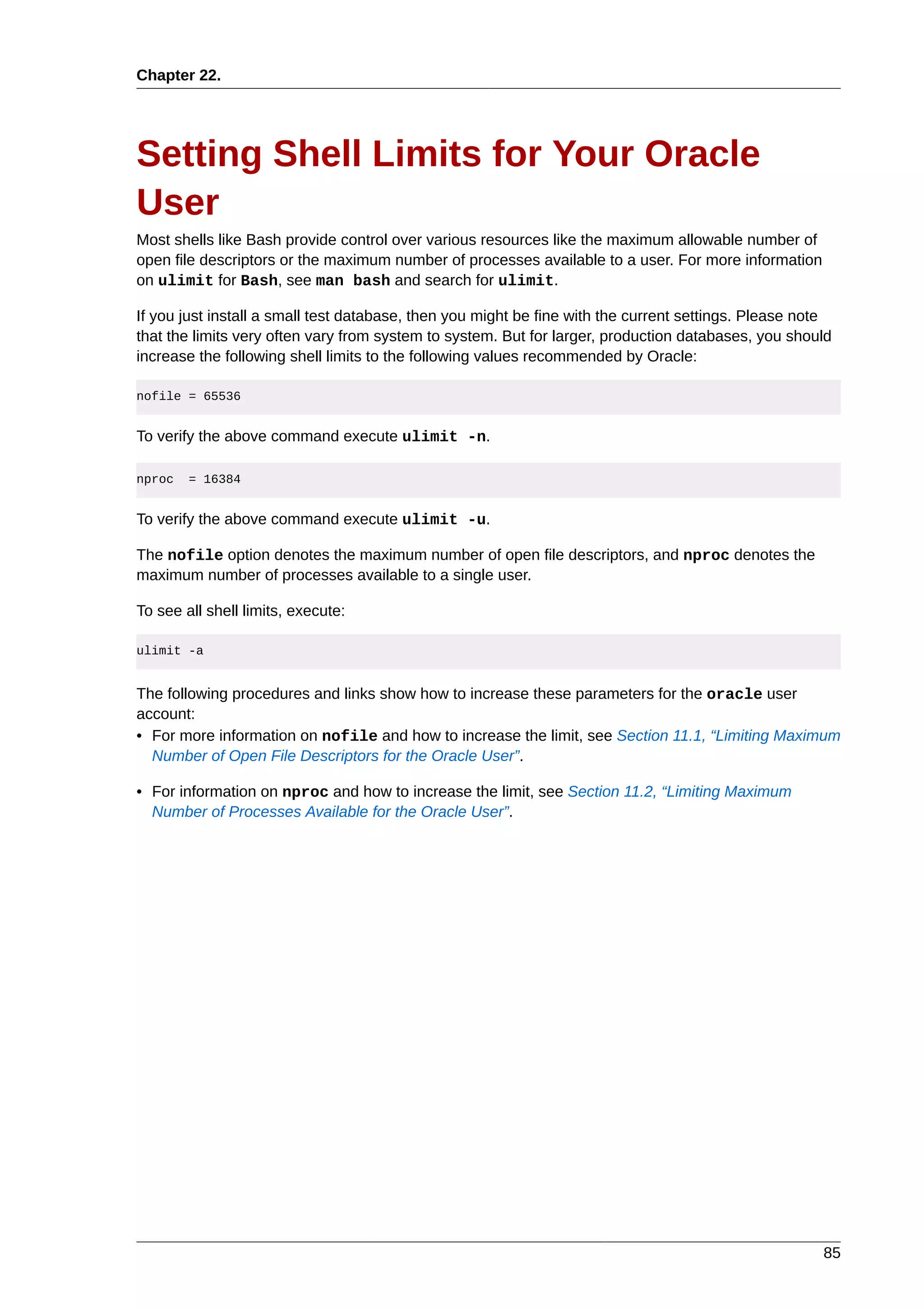 Chapter 22.




Setting Shell Limits for Your Oracle
User
Most shells like Bash provide control over various resources like the maximum allowable number of
open file descriptors or the maximum number of processes available to a user. For more information
on ulimit for Bash, see man bash and search for ulimit.

If you just install a small test database, then you might be fine with the current settings. Please note
that the limits very often vary from system to system. But for larger, production databases, you should
increase the following shell limits to the following values recommended by Oracle:

nofile = 65536


To verify the above command execute ulimit -n.

nproc   = 16384


To verify the above command execute ulimit -u.

The nofile option denotes the maximum number of open file descriptors, and nproc denotes the
maximum number of processes available to a single user.

To see all shell limits, execute:

ulimit -a


The following procedures and links show how to increase these parameters for the oracle user
account:
• For more information on nofile and how to increase the limit, see Section 11.1, “Limiting Maximum
  Number of Open File Descriptors for the Oracle User”.

• For information on nproc and how to increase the limit, see Section 11.2, “Limiting Maximum
  Number of Processes Available for the Oracle User”.




                                                                                                      85
 