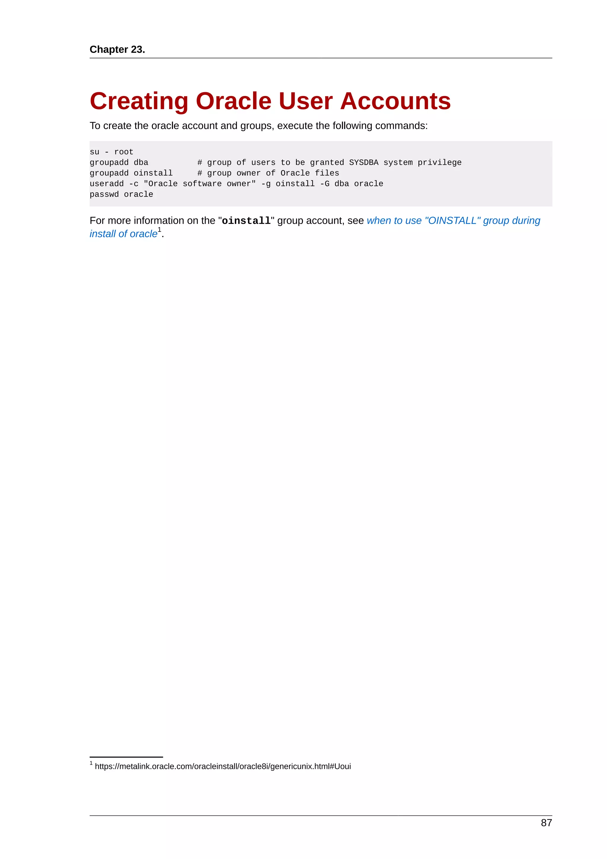 Chapter 23.




Creating Oracle User Accounts
To create the oracle account and groups, execute the following commands:

su - root
groupadd dba          # group of users to be granted SYSDBA system privilege
groupadd oinstall     # group owner of Oracle files
useradd -c "Oracle software owner" -g oinstall -G dba oracle
passwd oracle


For more information on the "oinstall" group account, see when to use "OINSTALL" group during
                 1
install of oracle .




1
    https://metalink.oracle.com/oracleinstall/oracle8i/genericunix.html#Uoui




                                                                                                87
 