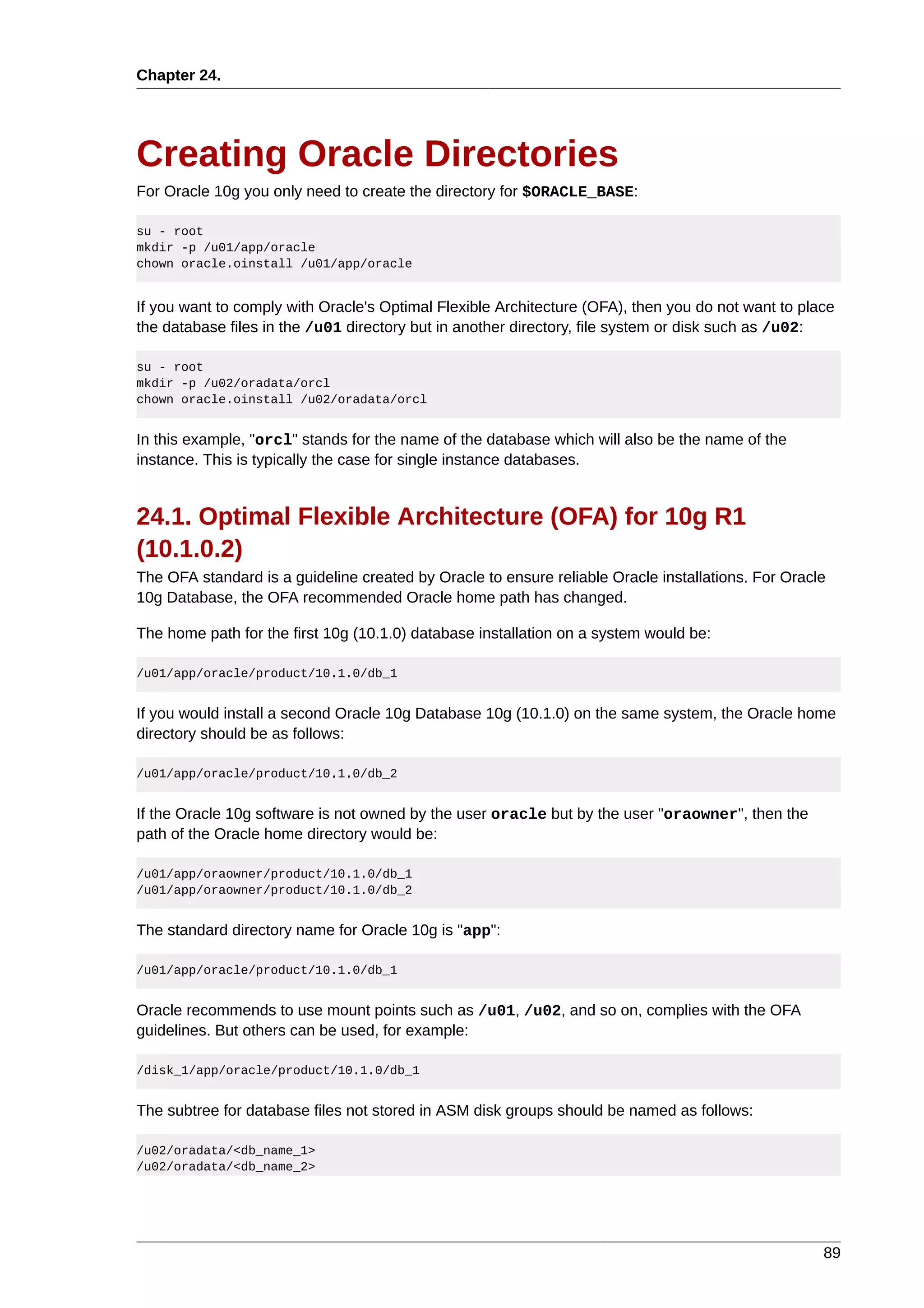 Chapter 24.




Creating Oracle Directories
For Oracle 10g you only need to create the directory for $ORACLE_BASE:

su - root
mkdir -p /u01/app/oracle
chown oracle.oinstall /u01/app/oracle


If you want to comply with Oracle's Optimal Flexible Architecture (OFA), then you do not want to place
the database files in the /u01 directory but in another directory, file system or disk such as /u02:

su - root
mkdir -p /u02/oradata/orcl
chown oracle.oinstall /u02/oradata/orcl


In this example, "orcl" stands for the name of the database which will also be the name of the
instance. This is typically the case for single instance databases.


24.1. Optimal Flexible Architecture (OFA) for 10g R1
(10.1.0.2)
The OFA standard is a guideline created by Oracle to ensure reliable Oracle installations. For Oracle
10g Database, the OFA recommended Oracle home path has changed.

The home path for the first 10g (10.1.0) database installation on a system would be:

/u01/app/oracle/product/10.1.0/db_1


If you would install a second Oracle 10g Database 10g (10.1.0) on the same system, the Oracle home
directory should be as follows:

/u01/app/oracle/product/10.1.0/db_2


If the Oracle 10g software is not owned by the user oracle but by the user "oraowner", then the
path of the Oracle home directory would be:

/u01/app/oraowner/product/10.1.0/db_1
/u01/app/oraowner/product/10.1.0/db_2


The standard directory name for Oracle 10g is "app":

/u01/app/oracle/product/10.1.0/db_1


Oracle recommends to use mount points such as /u01, /u02, and so on, complies with the OFA
guidelines. But others can be used, for example:

/disk_1/app/oracle/product/10.1.0/db_1


The subtree for database files not stored in ASM disk groups should be named as follows:

/u02/oradata/<db_name_1>
/u02/oradata/<db_name_2>




                                                                                                    89
 