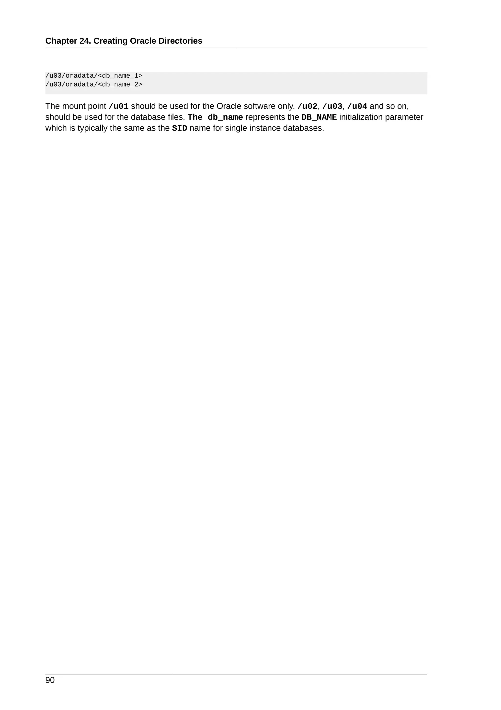 Chapter 24. Creating Oracle Directories



/u03/oradata/<db_name_1>
/u03/oradata/<db_name_2>


The mount point /u01 should be used for the Oracle software only. /u02, /u03, /u04 and so on,
should be used for the database files. The db_name represents the DB_NAME initialization parameter
which is typically the same as the SID name for single instance databases.




90
 