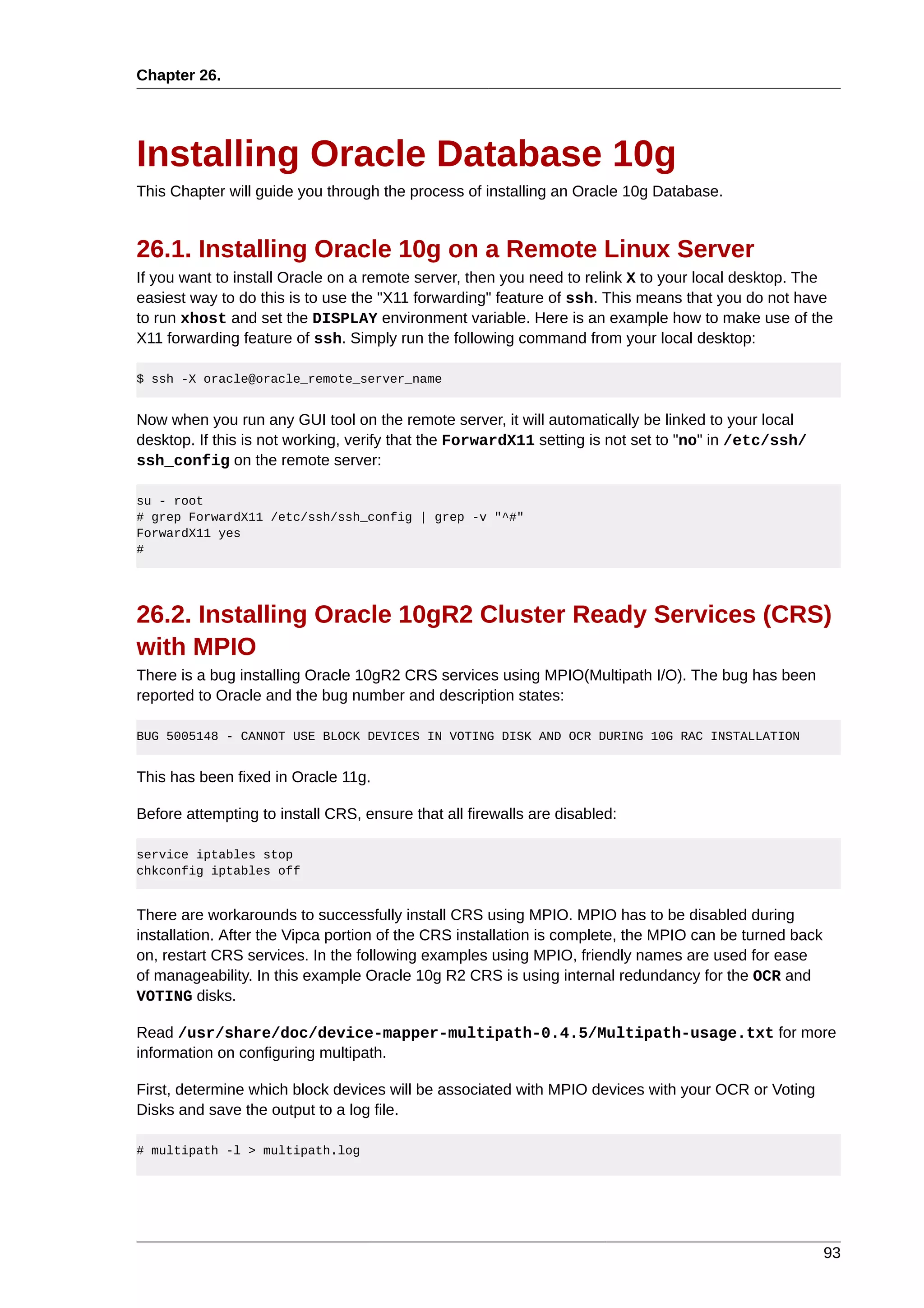 Chapter 26.




Installing Oracle Database 10g
This Chapter will guide you through the process of installing an Oracle 10g Database.


26.1. Installing Oracle 10g on a Remote Linux Server
If you want to install Oracle on a remote server, then you need to relink X to your local desktop. The
easiest way to do this is to use the "X11 forwarding" feature of ssh. This means that you do not have
to run xhost and set the DISPLAY environment variable. Here is an example how to make use of the
X11 forwarding feature of ssh. Simply run the following command from your local desktop:

$ ssh -X oracle@oracle_remote_server_name


Now when you run any GUI tool on the remote server, it will automatically be linked to your local
desktop. If this is not working, verify that the ForwardX11 setting is not set to "no" in /etc/ssh/
ssh_config on the remote server:

su - root
# grep ForwardX11 /etc/ssh/ssh_config | grep -v "^#"
ForwardX11 yes
#




26.2. Installing Oracle 10gR2 Cluster Ready Services (CRS)
with MPIO
There is a bug installing Oracle 10gR2 CRS services using MPIO(Multipath I/O). The bug has been
reported to Oracle and the bug number and description states:

BUG 5005148 - CANNOT USE BLOCK DEVICES IN VOTING DISK AND OCR DURING 10G RAC INSTALLATION


This has been fixed in Oracle 11g.

Before attempting to install CRS, ensure that all firewalls are disabled:

service iptables stop
chkconfig iptables off


There are workarounds to successfully install CRS using MPIO. MPIO has to be disabled during
installation. After the Vipca portion of the CRS installation is complete, the MPIO can be turned back
on, restart CRS services. In the following examples using MPIO, friendly names are used for ease
of manageability. In this example Oracle 10g R2 CRS is using internal redundancy for the OCR and
VOTING disks.

Read /usr/share/doc/device-mapper-multipath-0.4.5/Multipath-usage.txt for more
information on configuring multipath.

First, determine which block devices will be associated with MPIO devices with your OCR or Voting
Disks and save the output to a log file.

# multipath -l > multipath.log




                                                                                                         93
 