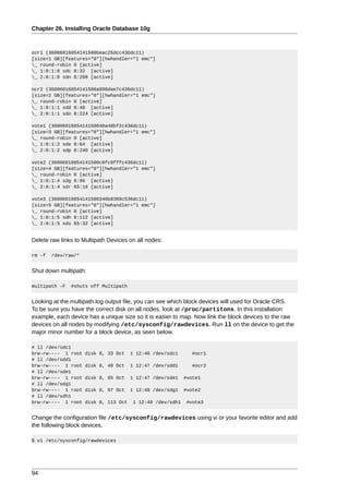 Chapter 26. Installing Oracle Database 10g



ocr1 (36006016054141500beac25dcc436dc11)
[size=1 GB][features="0"][hwhandler="1 emc"]
_ round-robin 0 [active]
_ 1:0:1:0 sdc 8:32 [active]
_ 2:0:1:0 sdn 8:208 [active]

ocr2 (36006016054141500a898dae7c436dc11)
[size=2 GB][features="0"][hwhandler="1 emc"]
_ round-robin 0 [active]
_ 1:0:1:1 sdd 8:48 [active]
_ 2:0:1:1 sdo 8:224 [active]

vote1 (3600601605414150040a48bf2c436dc11)
[size=3 GB][features="0"][hwhandler="1 emc"]
_ round-robin 0 [active]
_ 1:0:1:2 sde 8:64 [active]
_ 2:0:1:2 sdp 8:240 [active]

vote2 (36006016054141500c0fc0fffc436dc11)
[size=4 GB][features="0"][hwhandler="1 emc"]
_ round-robin 0 [active]
_ 1:0:1:4 sdg 8:96 [active]
_ 2:0:1:4 sdr 65:16 [active]

vote3 (36006016054141500340b8309c536dc11)
[size=5 GB][features="0"][hwhandler="1 emc"]
_ round-robin 0 [active]
_ 1:0:1:5 sdh 8:112 [active]
_ 2:0:1:5 sds 65:32 [active]


Delete raw links to Multipath Devices on all nodes:

rm -f   /dev/raw/*


Shut down multipath:

multipath -F   #shuts off Multipath


Looking at the multipath.log output file, you can see which block devices will used for Oracle CRS.
To be sure you have the correct disk on all nodes, look at /proc/partitons. In this installation
example, each device has a unique size so it is easier to map. Now link the block devices to the raw
devices on all nodes by modifying /etc/sysconfig/rawdevices. Run ll on the device to get the
major minor number for a block device, as seen below.

# ll /dev/sdc1
brw-rw---- 1 root    disk 8, 33 Oct    1 12:46 /dev/sdc1       #ocr1
# ll /dev/sdd1
brw-rw---- 1 root    disk 8, 49 Oct    1 12:47 /dev/sdd1       #ocr2
# ll /dev/sde1
brw-rw---- 1 root    disk 8, 65 Oct    1 12:47 /dev/sde1    #vote1
# ll /dev/sdg1
brw-rw---- 1 root    disk 8, 97 Oct    1 12:48 /dev/sdg1    #vote2
# ll /dev/sdh1
brw-rw---- 1 root    disk 8, 113 Oct    1 12:49 /dev/sdh1    #vote3


Change the configuration file /etc/sysconfig/rawdevices using vi or your favorite editor and add
the following block devices.

$ vi /etc/sysconfig/rawdevices




94
 