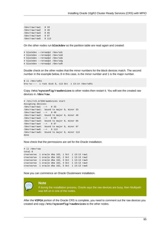Installing Oracle 10gR2 Cluster Ready Services (CRS) with MPIO




/dev/raw/raw1       8   33
/dev/raw/raw2       8   49
/dev/raw/raw3       8   65
/dev/raw/raw4       8   97
/dev/raw/raw5       8   113


On the other nodes run blockdev so the partition table are read again and created:

#   blockdev   --rereadpt     /dev/sdc
#   blockdev   --rereadpt     /dev/sdd
#   blockdev   --rereadpt     /dev/sde
#   blockdev   --rereadpt     /dev/sdg
#   blockdev   --rereadpt     /dev/sdh


Double check on the other nodes that the minor numbers for the block devices match. The second
number in the example below, 8 in this case, is the minor number and 1 is the major number.

$ ll /dev/sdh1
brw-rw---- 1 root disk 8, 113 Oct                 1 13:14 /dev/sdh1


Copy /etc/sysconfig/rawdevices to other nodes then restart it. You will see the created raw
devices in /dev/raw.

# /etc/rc5.d/S56rawdevices start
Assigning devices:
/dev/raw/raw1 -->    8 33
/dev/raw/raw1: bound to major 8,              minor 33
/dev/raw/raw2 -->    8 49
/dev/raw/raw2: bound to major 8,              minor 49
/dev/raw/raw3 -->    8 65
/dev/raw/raw3: bound to major 8,              minor 65
/dev/raw/raw4 -->    8 97
/dev/raw/raw4: bound to major 8,              minor 97
/dev/raw/raw5 -->    8 113
/dev/raw/raw5: bound to major 8,              minor 113
done


Now check that the permissions are set for the Oracle installation.

# ll /dev/raw
total 0
crwxrwxrwx 1      oracle   dba   162,   1   Oct   1   13:13   raw1
crwxrwxrwx 1      oracle   dba   162,   2   Oct   1   13:13   raw2
crwxrwxrwx 1      oracle   dba   162,   3   Oct   1   13:13   raw3
crwxrwxrwx 1      oracle   dba   162,   4   Oct   1   13:13   raw4
crwxrwxrwx 1      oracle   dba   162,   5   Oct   1   13:13   raw5


Now you can commence an Oracle Clusterware installation.


               Note
               If during the installation process, Oracle says the raw devices are busy, then Multipath
               was left on in one of the nodes.


After the VIPCA portion of the Oracle CRS is complete, you need to comment out the raw devices you
created and copy /etc/sysconfig/rawdevices to the other nodes:




                                                                                                          95
 