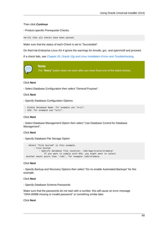 Using Oracle Universal Installer (OUI)



Then click Continue

- Product-specific Prerequisite Checks:

Verify that all checks have been passed.


Make sure that the status of each Check is set to "Succeeded".

On Red Hat Enterprise Linux AS 4 ignore the warnings for binutils, gcc, and openmotif and proceed.

If a check fails, see Chapter 29, Oracle 10g and Linux Installation Errors and Troubleshooting.


             Note
             The "Retry" button does not work after you have fixed one of the failed checks.



Click Next

- Select Database Configuration then select "General Purpose".

Click Next

- Specify Database Configuration Options:

 - Global Database Name: for example use "orcl".
 - SID: for example use "orcl".


Click Next

- Select Database Management Option then select "Use Database Control for Database
Management".

Click Next

- Specify Database File Storage Option

    Select "File System" in this example.
        - File System
            - Specify Database file location: /u01/app/oracle/oradata/
                If you want to comply with OFA, you might want to select
  another mount point than '/u01', for example /u02/oradata.


Click Next

- Specify Backup and Recovery Options then select "Do no enable Automated Backups" for this
example.

Click Next

- Specify Database Schema Passwords

Make sure that the passwords do not start with a number. this will cause an error message
"ORA-00988 missing or invalid password" or something similar later.

Click Next




                                                                                                     99
 
