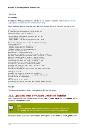 Chapter 26. Installing Oracle Database 10g



- Summary

Click Install

If Enterprise Manager configuration fails due to port allocation problems, read Chapter 29, Oracle
10g and Linux Installation Errors and Troubleshooting.

When a window pops up to run the root.sh script, execute the script in another terminal as root:

su - root
# /u01/app/oracle/product/10.1.0/db_1/root.sh
Running Oracle10 root.sh script...

The following environment variables are set as:
 ORACLE_OWNER= oracle
 ORACLE_HOME= /u01/app/oracle/product/10.1.0/db_1

Enter the full path name of the local bin directory:
[/usr/local/bin]:
 Copying dbhome to /usr/local/bin ...
 Copying oraenv to /usr/local/bin ...
 Copying coraenv to /usr/local/bin ...
Creating /etc/oratab file...
Adding entry to /etc/oratab file...
Entries will be added to the /etc/oratab file as needed by
Database Configuration Assistant when a database is created.
Finished running generic part of root.sh script.
Now product-specific root actions will be performed.
/var/opt/oracle does not exist. Creating it now.
/etc/oracle does not exist. Creating it now.
Successfully accumulated necessary OCR keys.
Creating OCR keys for user 'root', privgrp 'root'..
Operation successful.
Oracle Cluster Registry for cluster has been initialized

Adding to inittab
Checking the status of Oracle init process...
Expecting the CRS daemons to be up within 600 seconds.
CSS is active on these nodes.
  mars
CSS is active on all nodes.
Oracle CSS service is installed and running under init(1M)
#


Click OK

You have now reached the end of the Installation, click the Exit button.


26.5. Updating after the Oracle Universal Installer
After Oracle 10g has been installed, make sure that ORACLE_HOME, PATH, and LD_LIBRARY_PATH
are set for the oracle account.


                Note
                The path for ORACLE_HOME might be different on your system! Also note that
                LD_LIBRARY_PATH is needed for some Oracle binaries such as sysresv.


For 10g R1 (10.1.0.3) you may want to add the following lines to the ~oracle/.bash_profile file:




100
 