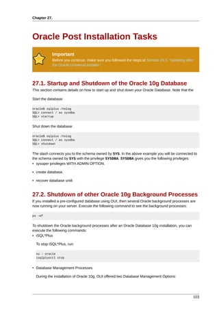 Chapter 27.




Oracle Post Installation Tasks
            Important
            Before you continue, make sure you followed the steps at Section 26.5, “Updating after
            the Oracle Universal Installer”.




27.1. Startup and Shutdown of the Oracle 10g Database
This section contains details on how to start up and shut down your Oracle Database. Note that the

Start the database:

oracle$ sqlplus /nolog
SQL> connect / as sysdba
SQL> startup


Shut down the database:

oracle$ sqlplus /nolog
SQL> connect / as sysdba
SQL> shutdown


The slash connects you to the schema owned by SYS. In the above example you will be connected to
the schema owned by SYS with the privilege SYSDBA. SYSDBA gives you the following privileges:
• sysoper privileges WITH ADMIN OPTION.

• create database.

• recover database until.


27.2. Shutdown of other Oracle 10g Background Processes
If you installed a pre-configured database using OUI, then several Oracle background processes are
now running on your server. Execute the following command to see the background processes:

ps -ef


To shutdown the Oracle background processes after an Oracle Database 10g installation, you can
execute the following commands:
• iSQL*Plus

  To stop iSQL*Plus, run:

  su - oracle
  isqlplusctl stop


• Database Management Processes

  During the installation of Oracle 10g, OUI offered two Database Management Options:




                                                                                                 103
 