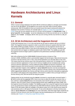 Chapter 2.




Hardware Architectures and Linux
Kernels
2.1. General
When it comes to large databases the hybrid x86-64 architecture platform is strongly recommended
over the 32 bit x86 platform. 64 bit platforms can access more than 4GB of memory without
workarounds. With 32 bit platforms there are several issues that require workaround solutions for
databases that use lots of memory, for example refer to Chapter 17, Using Very Large Memory
(VLM). If you are not sure whether you are on a 32 bit or 64 bit hardware, run dmidecode or cat /
proc/cpuinfo. Running uname -a can be misleading since 32 bit Linux kernels can run on x86-64
platforms. But if uname -a displays x86-64, then you are running a 64 bit Linux kernel on a x86_64
platform.



2.2. 32 bit Architecture and the hugemem Kernel
In Red Hat Enterprise Linux 3, 4 or 5 the smp kernel can be used on systems with up to 16 GB of
RAM. The hugemem kernel is required in order to use all the memory on systems that have more
than 16GB of RAM up to 64GB. However, it is recommend to use the hugemem kernel even on
systems that have 8GB of RAM or more due to the potential issue of "low memory" starvation (see
next section) that can happen on database systems with 8 GB of RAM. The stability you get with
the hugemem kernel on larger systems outperforms the performance overhead of address space
switching.

With x86 architecture the first 16MB-896MB of physical memory is known as "low
memory" (ZONE_NORMAL) which is permanently mapped into kernel space. Many kernel resources
must live in the low memory zone. In fact, many kernel operations can only take place in this zone.
This means that the low memory area is the most performance critical zone. For example, if you run
resource-intensive applications or have a lot of memory installed and are simultaneously running
resource-intensive applications, memory addresses below 896MB can become constrained. This
happens because more kernel structures must be allocated to these low memory addresses. Low
memory starvation happens when LowFree in /proc/meminfo becomes very low accompanied
by a sudden spike in paging activity. To free up memory in the low memory zone, the kernel bounces
buffers aggressively between low memory and high memory which becomes noticeable as paging (do
not confuse it with paging to the swap partition). If the kernel is unable to free up enough memory in
the low memory zone, then the kernel can hang the system.

Paging activity can be monitored using the vmstat command or using the sar command (option '-
B') which comes with the sysstat RPM. Since Linux tries to utilize the whole low memory zone, a
low LowFree in /proc/meminfo does not necessarily mean that the system is out of low memory.
However, when the system shows increased paging activity when LowFree gets below 50MB, then
the hugemem kernel should be installed. The stability you gain from using the hugemem kernel makes
up for any performance impact resulting from the 4GB-4GB kernel/user memory split in this kernel (a
classic 32 bit x86 system splits the available 4 GB address space into 3 GB virtual memory space for
user processes and a 1 GB space for the kernel). To see some allocations in the low memory zone,
refer to /proc/meminfo and slabtop(1) for more information. Note that Huge Pages would free up
memory in the low memory zone since the system has less bookkeeping to do for that part of virtual
memory, see Chapter 17, Using Very Large Memory (VLM).




                                                                                                     5
 
