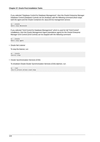 Chapter 27. Oracle Post Installation Tasks



  If you selected "Database Control for Database Management", then the Oracle Enterprise Manager
  Database Control (Database Control) can be shutdown with the following command which stops
  both the agent and the Oracle Containers for Java (OC4J) management service:

  su - oracle
  emctl stop dbconsole


  If you selected "Grid Control for Database Management" which is used for full "Grid Control"
  installations, then the Oracle Management Agent (standalone agent) for the Oracle Enterprise
  Manager Grid Control (Grid Control) can be stopped with the following command:

  su - oracle
  emctl stop agent


• Oracle Net Listener

  To stop the listener, run:

  su - oracle
  lsnrctl stop


• Cluster Synchronization Services (CSS)

  To shutdown Oracle Cluster Synchronization Services (CSS) daemon, run:

  su - root
  /etc/rc.d/init.d/init.cssd stop




104
 