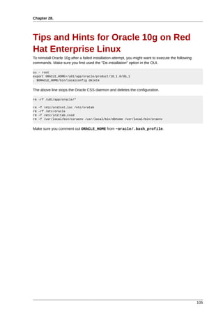 Chapter 28.




Tips and Hints for Oracle 10g on Red
Hat Enterprise Linux
To reinstall Oracle 10g after a failed installation attempt, you might want to execute the following
commands. Make sure you first used the "De-installation" option in the OUI.

su - root
export ORACLE_HOME=/u01/app/oracle/product/10.1.0/db_1
. $ORACLE_HOME/bin/localconfig delete


The above line stops the Oracle CSS daemon and deletes the configuration.

rm -rf /u01/app/oracle/*

rm   -f /etc/oraInst.loc /etc/oratab
rm   -rf /etc/oracle
rm   -f /etc/inittab.cssd
rm   -f /usr/local/bin/coraenv /usr/local/bin/dbhome /usr/local/bin/oraenv


Make sure you comment out ORACLE_HOME from ~oracle/.bash_profile.




                                                                                                       105
 
