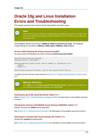 Chapter 29.




Oracle 10g and Linux Installation
Errors and Troubleshooting
This chapter presents many common Oracle 10g problems and other issues.


            Note
            Most of the issues are caused by not following the installation procedure correctly. Some
            errors are caused by not using an Oracle supported Linux OS version such as Red Hat
            Enterprise Linux.


The Installation log file can be found in $ORACLE_BASE/oraInventory/logs. The Database
Creation log file can be found in $ORACLE_BASE/admin/$ORACLE_SID/create.


An Error While Starting the Oracle Universal Installer
You may receive the following error while running the Oracle Universal Installer:

Starting Oracle Universal Installer...
Checking installer requirements...

Checking operating system version: must be redhat-2.1, UnitedLinux-1.0 or
    redhat-3
    Failed <<<<

Exiting Oracle Universal Installer, log for this session can be found at ...


A solution for how to fix this can be found at Section 20.8, “Verifying and Updating the redhat-release
File”.


            Note for All Errors
            The "Retry" in the "Product-specific Prerequisite Checks" window does not work. So
            you either set it manually to Passed or you restart OUI.



Checking for gcc-2.96; found Not found. Failed >>>>
Refer to Section 19.3, “Verifying Software Packages (RPMs)” for information on this problem and how
to solve it.


Checking for shmmax=2147483648; found shmmax=33554432. Failed >>>>
Solution: Increase the shmmax kernel parameter.

See Section 19.4, “Verifying Kernel Parameters” for information on this problem and how to solve it.


Checking for semopm=100; found semopm=32. Failed <<<<
Increase the semopm kernel parameter.

See Section 19.4, “Verifying Kernel Parameters” for information on this problem and how to solve it.




                                                                                                     107
 