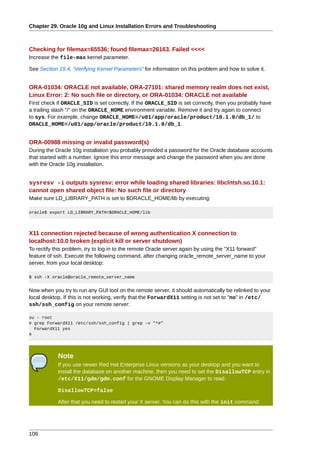Chapter 29. Oracle 10g and Linux Installation Errors and Troubleshooting



Checking for filemax=65536; found filemax=26163. Failed <<<<
Increase the file-max kernel parameter.

See Section 19.4, “Verifying Kernel Parameters” for information on this problem and how to solve it.


ORA-01034: ORACLE not available, ORA-27101: shared memory realm does not exist,
Linux Error: 2: No such file or directory, or ORA-01034: ORACLE not available
First check if ORACLE_SID is set correctly. If the ORACLE_SID is set correctly, then you probably have
a trailing slash "/" on the ORACLE_HOME environment variable. Remove it and try again to connect
to sys. For example, change ORACLE_HOME=/u01/app/oracle/product/10.1.0/db_1/ to
ORACLE_HOME=/u01/app/oracle/product/10.1.0/db_1.


ORA-00988 missing or invalid password(s)
During the Oracle 10g installation you probably provided a password for the Oracle database accounts
that started with a number. Ignore this error message and change the password when you are done
with the Oracle 10g installation.


sysresv -i outputs sysresv: error while loading shared libraries: libclntsh.so.10.1:
cannot open shared object file: No such file or directory
Make sure LD_LIBRARY_PATH is set to $ORACLE_HOME/lib by executing:

oracle$ export LD_LIBRARY_PATH=$ORACLE_HOME/lib




X11 connection rejected because of wrong authentication X connection to
localhost:10.0 broken (explicit kill or server shutdown)
To rectify this problem, try to log in to the remote Oracle server again by using the "X11 forward"
feature of ssh. Execute the following command, after changing oracle_remote_server_name to your
server, from your local desktop:

$ ssh -X oracle@oracle_remote_server_name


Now when you try to run any GUI tool on the remote server, it should automatically be relinked to your
local desktop. If this is not working, verify that the ForwardX11 setting is not set to "no" in /etc/
ssh/ssh_config on your remote server:

su - root
# grep ForwardX11 /etc/ssh/ssh_config | grep -v "^#"
  ForwardX11 yes
#




            Note
            If you use newer Red Hat Enterprise Linux versions as your desktop and you want to
            install the database on another machine, then you need to set the DisallowTCP entry in
            /etc/X11/gdm/gdm.conf for the GNOME Display Manager to read:

            DisallowTCP=false

            After that you need to restart your X server. You can do this with the init command:




108
 