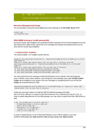 su - root init 3 init 5

            If you are using telnet you will have to set the DISPLAY variable manually.



Recovery Manager(rman) hangs
You are probably running the wrong rman binary which belongs to the XFree86-devel RPM:

$ which rman
/usr/X11R6/bin/rman




ORA-00988 missing or invalid password(s)
During the Oracle 10g installation you probably provided a password for the Oracle database accounts
that started with a digit number. Ignore this error message and change the password when you are
done with the Oracle 10g installation.


./runInstaller Crashes
The Oracle installer ./run Installer crashes with the

Exception java.lang.UnsatisfiedLinkError: /tmp/OraInstall2005-06-15_07-36-25AM/jre/1.4.2/lib/
i386/libawt.so:
libXp.so.6: cannot open shared object file: No such file or directory occurred..
java.lang.UnsatisfiedLinkError: /tmp/OraInstall2005-06-15_07-36-25AM/jre/1.4.2/lib/i386/
libawt.so:
libXp.so.6: cannot open shared object file: No such file or directory
 at java.lang.ClassLoader$NativeLibrary.load(Native Method)
 at java.lang.ClassLoader.loadLibrary0(ClassLoader.java:1560)
 at java.lang.ClassLoader.loadLibrary(ClassLoader.java:1477)


You may receive this error message on Red Hat Enterprise Linux 3 x86-64, Red Hat Enterprise
Linux 4 x86-64, and on other systems. Even though you most probably have /usr/X11R6/lib64/
libXp.so.6 installed on your system, this error messages is complaining that it can not find the
libXp.so.6 shared library for i386:

/tmp/OraInstall2005-06-15_07-36-25AM/jre/1.4.2/lib/i386/libawt.so: libXp.so.6: cannot open
 shared object file: No such file or directory


Follow the instructions below to install the i386 XFree86-libs package (XFree86-
libs-4.3.0-81.EL.i386.rpm or newer) on Red Hat Enterprise Linux 3 x86-64 with 10g (10.1.0.3) . In
order to satisfy dependencies for this i386 package, you may need to install a few other i386 RPMs as
well:

# rpm -ivh XFree86-libs-4.3.0-81.EL.i386.rpm 
    XFree86-Mesa-libGL-4.3.0-81.EL.i386.rpm 
    expat-1.95.5-6.i386.rpm 
    fontconfig-2.2.1-13.i386.rpm 
    freetype-2.1.4-4.0.i386.rpm 
    zlib-1.1.4-8.1.i386.rpm


In order to install 10g (10.1.0.3) on Red Hat Enterprise Linux 4 x86-64 update 1 you must
install the i386 xorg-x11-deprecated-libs package (xorg-x11-deprecated-




                                                                                                 109
 
