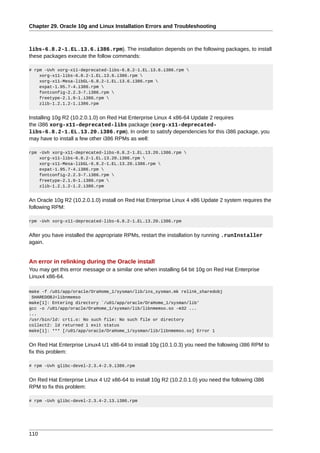 Chapter 29. Oracle 10g and Linux Installation Errors and Troubleshooting



libs-6.8.2-1.EL.13.6.i386.rpm). The installation depends on the following packages, to install
these packages execute the follow commands:

# rpm -Uvh xorg-x11-deprecated-libs-6.8.2-1.EL.13.6.i386.rpm 
    xorg-x11-libs-6.8.2-1.EL.13.6.i386.rpm 
    xorg-x11-Mesa-libGL-6.8.2-1.EL.13.6.i386.rpm 
    expat-1.95.7-4.i386.rpm 
    fontconfig-2.2.3-7.i386.rpm 
    freetype-2.1.9-1.i386.rpm 
    zlib-1.2.1.2-1.i386.rpm


Installing 10g R2 (10.2.0.1.0) on Red Hat Enterprise Linux 4 x86-64 Update 2 requires
the i386 xorg-x11-deprecated-libs package (xorg-x11-deprecated-
libs-6.8.2-1.EL.13.20.i386.rpm). In order to satisfy dependencies for this i386 package, you
may have to install a few other i386 RPMs as well:

rpm -Uvh xorg-x11-deprecated-libs-6.8.2-1.EL.13.20.i386.rpm 
    xorg-x11-libs-6.8.2-1.EL.13.20.i386.rpm 
    xorg-x11-Mesa-libGL-6.8.2-1.EL.13.20.i386.rpm 
    expat-1.95.7-4.i386.rpm 
    fontconfig-2.2.3-7.i386.rpm 
    freetype-2.1.9-1.i386.rpm 
    zlib-1.2.1.2-1.2.i386.rpm


An Oracle 10g R2 (10.2.0.1.0) install on Red Hat Enterprise Linux 4 x86 Update 2 system requires the
following RPM:

rpm -Uvh xorg-x11-deprecated-libs-6.8.2-1.EL.13.20.i386.rpm


After you have installed the appropriate RPMs, restart the installation by running .runInstaller
again.


An error in relinking during the Oracle install
You may get this error message or a similar one when installing 64 bit 10g on Red Hat Enterprise
Linux4 x86-64.

make -f /u01/app/oracle/OraHome_1/sysman/lib/ins_sysman.mk relink_sharedobj
 SHAREDOBJ=libnmemso
make[1]: Entering directory `/u01/app/oracle/OraHome_1/sysman/lib'
gcc -o /u01/app/oracle/OraHome_1/sysman/lib/libnmemso.so -m32 ...
...
/usr/bin/ld: crti.o: No such file: No such file or directory
collect2: ld returned 1 exit status
make[1]: *** [/u01/app/oracle/OraHome_1/sysman/lib/libnmemso.so] Error 1


On Red Hat Enterprise Linux4 U1 x86-64 to install 10g (10.1.0.3) you need the following i386 RPM to
fix this problem:

# rpm -Uvh glibc-devel-2.3.4-2.9.i386.rpm


On Red Hat Enterprise Linux 4 U2 x86-64 to install 10g R2 (10.2.0.1.0) you need the following i386
RPM to fix this problem:

# rpm -Uvh glibc-devel-2.3.4-2.13.i386.rpm




110
 