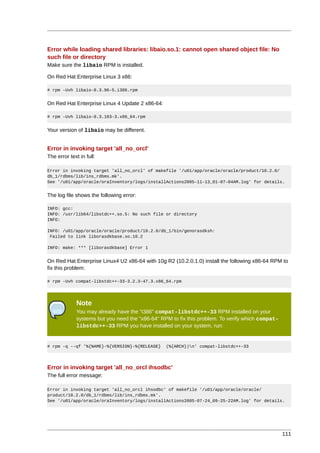 Error while loading shared libraries: libaio.so.1: cannot open shared object file: No
such file or directory
Make sure the libaio RPM is installed.

On Red Hat Enterprise Linux 3 x86:

# rpm -Uvh libaio-0.3.96-5.i386.rpm


On Red Hat Enterprise Linux 4 Update 2 x86-64:

# rpm -Uvh libaio-0.3.103-3.x86_64.rpm


Your version of libaio may be different.


Error in invoking target 'all_no_orcl'
The error text in full:

Error in invoking target 'all_no_orcl' of makefile '/u01/app/oracle/oracle/product/10.2.0/
db_1/rdbms/lib/ins_rdbms.mk'.
See '/u01/app/oracle/oraInventory/logs/installActions2005-11-13_01-07-04AM.log' for details.


The log file shows the following error:

INFO: gcc:
INFO: /usr/lib64/libstdc++.so.5: No such file or directory
INFO:

INFO: /u01/app/oracle/oracle/product/10.2.0/db_1/bin/genorasdksh:
 Failed to link liborasdkbase.so.10.2

INFO: make: *** [liborasdkbase] Error 1


On Red Hat Enterprise Linux4 U2 x86-64 with 10g R2 (10.2.0.1.0) install the following x86-64 RPM to
fix this problem:

# rpm -Uvh compat-libstdc++-33-3.2.3-47.3.x86_64.rpm




             Note
             You may already have the "i386" compat-libstdc++-33 RPM installed on your
             systems but you need the "x86-64" RPM to fix this problem. To verify which compat-
             libstdc++-33 RPM you have installed on your system, run:


# rpm -q --qf '%{NAME}-%{VERSION}-%{RELEASE}     (%{ARCH})n' compat-libstdc++-33




Error in invoking target 'all_no_orcl ihsodbc'
The full error message:

Error in invoking target 'all_no_orcl ihsodbc' of makefile '/u01/app/oracle/oracle/
product/10.2.0/db_1/rdbms/lib/ins_rdbms.mk'.
See '/u01/app/oracle/oraInventory/logs/installActions2005-07-24_09-25-22AM.log' for details.




                                                                                                  111
 