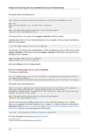 Chapter 29. Oracle 10g and Linux Installation Errors and Troubleshooting



The log file shows the following error:


INFO: Creating /u01/app/oracle/oracle/product/10.2.0/db_1/lib/liborasdkbase.so.10.2

INFO: gcc:
INFO: /usr/lib/libstdc++.so.5: No such file or directory
INFO:

INFO: /u01/app/oracle/oracle/product/10.2.0/db_1/bin/genorasdksh:
 Failed to link liborasdkbase.so.10.2


This means that the "33" version of the compat-libstdc++ RPM is missing.

Installing 10g R2 (10.2.0.1.0) on Red Hat Enterprise Linux 4 Update 2 x86 you require the following
RPM to fix this problem:

# rpm -Uvh compat-libstdc++-33-3.2.3-47.3.i386.rpm


You need the "33" version of the compat-libstdc++ RPM. For i386 there is also a "296" version of the
compat-libstdc++ RPM. Here are the two compat-libstdc++ RPMs that come with Red Hat
Enterprise Linux 4 Update 2:

compat-libstdc++-296-2.96-132.7.2.i386.rpm
compat-libstdc++-33-3.2.3-47.3.i386.rpm


After that hit Retry in the error dialog window.


Error in invoking target 'all_no_orcl' of makefile
The full error is listed below.

Error in invoking target 'all_no_orcl' of makefile '/u01/app/oracle/oracle/product/10.2.0/
db_1/rdbms/lib/ins_rdbms.mk'.
See '/u01/app/oracle/oraInventory/logs/installActions2005-11-13_01-25-49AM.log' for details.


The log file shows the following error:

INFO: /usr/bin/ld: /u01/app/oracle/oracle/product/10.2.0/db_1/lib/libirc.a(fast_memcpy.o):
relocation R_X86_64_PC32 against `_memcpy_mem_ops_method' can not be used
when making a shared object; recompile with -fPIC /usr/bin/ld: final link failed: Bad value
collect2: ld returned 1 exit status

INFO: /u01/app/oracle/oracle/product/10.2.0/db_1/bin/genorasdksh:
 Failed to link liborasdkbase.so.10.2


This error comes up when installing 10g R2 (10.2.0.1.0) on Red Hat Enterprise Linux 4 x86-64.
Make sure to upgrade to Red Hat Enterprise Linux 4 Update 3, or higher, otherwise to download the
binutils RPM from https://rhn.redhat.com/ or from http://oss.oracle.com/projects/compat-oracle/
files/RedHat/. After you have downloaded the RPM install it:

# rpm -Uvh --force binutils-2.15.92.0.2-13.0.0.0.2.x86_64.rpm

                                                             1
For more information on this bug, see Bugzilla Bug 679 .
1
    http://sources.redhat.com/bugzilla/show_bug.cgi?id=679




112
 