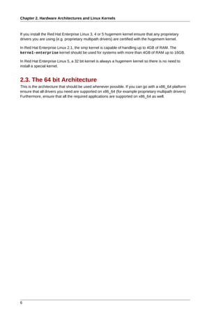 Chapter 2. Hardware Architectures and Linux Kernels



If you install the Red Hat Enterprise Linux 3, 4 or 5 hugemem kernel ensure that any proprietary
drivers you are using (e.g. proprietary multipath drivers) are certified with the hugemem kernel.

In Red Hat Enterprise Linux 2.1, the smp kernel is capable of handling up to 4GB of RAM. The
kernel-enterprise kernel should be used for systems with more than 4GB of RAM up to 16GB.

In Red Hat Enterprise Linux 5, a 32 bit kernel is always a hugemem kernel so there is no need to
install a special kernel.


2.3. The 64 bit Architecture
This is the architecture that should be used whenever possible. If you can go with a x86_64 platform
ensure that all drivers you need are supported on x86_64 (for example proprietary multipath drivers)
Furthermore, ensure that all the required applications are supported on x86_64 as well.




6
 