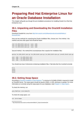 Chapter 30.




Preparing Red Hat Enterprise Linux for
an Oracle Database Installation
This chapter will guide you though the pre-installation procedures for installing Oracle 9i on Red Hat
Enterprise Linux



30.1. Unpacking and Downloading the Oracle9i Installation
Files
Download Oracle9i for Linux from http://otn.oracle.com/software/products/oracle9i/htdocs/
linuxsoft.html.

Here are two methods for unpacking the Oracle installation files, choose one. First method - this
method uses less disk space and should be faster:

zcat lnx_920_disk1.cpio.gz | cpio -idmv
zcat lnx_920_disk2.cpio.gz | cpio -idmv
zcat lnx_920_disk3.cpio.gz | cpio -idmv


Second method - this method first uncompresses then unpacks the installation files:

gunzip lnx_920_disk1.cpio.gz lnx_920_disk2.cpio.gz lnx_920_disk3.cpio.gz Linux9i_Disk3.cpio.gz

cpio -idmv < lnx_920_disk1.cpio
cpio -idmv < lnx_920_disk2.cpio
cpio -idmv < lnx_920_disk3.cpio


You should now have 3 directories containing installation files, if ls looks like this it worked correctly:

$ ls
Disk1
Disk2
Disk3




30.2. Setting Swap Space
                                                             1
According to Oracle9i Installation Guide Release 2 a minimum of 512MB of RAM is required to install
an Oracle9i Server. The swap space should be equal to RAM, or 1GB, whichever is greater. For more
information on correctly sizing the swap space for your database, read Chapter 6, Swap Space..

To check the memory, run:

grep MemTotal /proc/meminfo


To check the swap space, run:

cat /proc/swaps


1
    http://download-east.oracle.com/docs/html/A96167_01/pre.htm#sthref104




                                                                                                         117
 