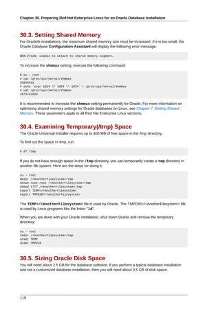 Chapter 30. Preparing Red Hat Enterprise Linux for an Oracle Database Installation



30.3. Setting Shared Memory
For Oracle9i installations, the maximum shared memory size must be increased. If it is too small, the
Oracle Database Configuration Assistant will display the following error message:

ORA-27123: unable to attach to shared memory segment.


To increase the shmmax setting, execute the following command:

$ su - root
# cat /proc/sys/kernel/shmmax
33554432
# echo `expr 1024 * 1024 * 1024` > /proc/sys/kernel/shmmax
# cat /proc/sys/kernel/shmmax
1073741824


It is recommended to increase the shmmax setting permanently for Oracle. For more information on
optimizing shared memory settings for Oracle databases on Linux, see Chapter 7, Setting Shared
Memory. These parameters apply to all Red Hat Enterprise Linux versions.


30.4. Examining Temporary(/tmp) Space
The Oracle Universal Installer requires up to 400 MB of free space in the /tmp directory.

To find out the space in /tmp, run:

$ df /tmp


If you do not have enough space in the /tmp directory, you can temporarily create a tmp directory in
another file system. Here are the steps for doing it:

su - root
mkdir /<AnotherFilesystem>/tmp
chown root.root /<AnotherFilesystem>/tmp
chmod 1777 /<AnotherFilesystem>/tmp
export TEMP=/<AnotherFilesystem>
export TMPDIR=/<AnotherFilesystem>


The TEMP=/<AnotherFilesystem> file is used by Oracle. The TMPDIR=/<AnotherFilesystem> file
is used by Linux programs like the linker "ld".

When you are done with your Oracle installation, shut down Oracle and remove the temporary
directory:

su - root
rmdir /<AnotherFilesystem>/tmp
unset TEMP
unset TMPDIR




30.5. Sizing Oracle Disk Space
You will need about 2.5 GB for the database software. If you perform a typical database installation
and not a customized database installation, then you will need about 3.5 GB of disk space.




118
 