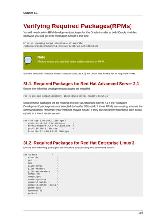 Chapter 31.




Verifying Required Packages(RPMs)
You will need certain RPM development packages for the Oracle installer to build Oracle modules,
otherwise you will get error messages similar to this one:

Error in invoking target ntcontab.o of makefile
/u01/app/oracle/product/9.2.0/network/lib/ins_net_client.mk




            Note
            Always ensure you use the latest stable versions of RPM.



See the Oracle9i Release Notes Release 2 (9.2.0.4.0) for Linux x86 for the list of required RPMs.



31.1. Required Packages for Red Hat Advanced Server 2.1
Ensure the following development packages are installed:

rpm -q gcc cpp compat-libstdc++ glibc-devel kernel-headers binutils


Most of these packages will be missing on Red Hat Advanced Server 2.1 if the "Software
Development" package was not selected during the OS install. If these RPMs are missing, execute the
command below, remember your versions may be newer. If they are not newer than those seen below
update to a more recent version.

rpm -ivh cpp-2.96-108.1.i386.rpm 
    glibc-devel-2.2.4-26.i386.rpm         
    kernel-headers-2.4.9-e.3.i386.rpm     
    gcc-2.96-108.1.i386.rpm               
    binutils-2.11.90.0.8-12.i386.rpm




31.2. Required Packages for Red Hat Enterprise Linux 3
Ensure the following packages are installed by executing the command below:

rpm -q make            
    binutils                 
    gcc                      
    cpp                      
    glibc-devel              
    glibc-headers            
    glibc-kernheaders        
    compat-db                
    compat-gcc               
    compat-gcc-c++           
    compat-libstdc++         
    compat-libstdc++-devel   
    gnome-libs               
    openmotif21              
    setarch




                                                                                                    119
 
