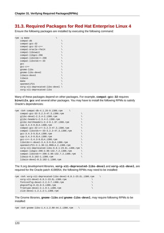 Chapter 31. Verifying Required Packages(RPMs)



31.3. Required Packages for Red Hat Enterprise Linux 4
Ensure the following packages are installed by executing the following command:

rpm -q make                    
    compat-db                        
    compat-gcc-32                    
    compat-gcc-32-c++                
    compat-oracle-rhel4              
    compat-libcwait                  
    compat-libgcc-296                
    compat-libstdc++-296             
    compat-libstdc++-33              
    gcc                              
    gcc-c++                          
    gnome-libs                       
    gnome-libs-devel                 
    libaio-devel                     
    libaio                           
    make                             
    openmotif21                      
    xorg-x11-deprecated-libs-devel   
    xorg-x11-deprecated-libs


Many of these packages depend on other packages. For example, compat-gcc-32 requires
binutils, gcc and several other packages. You may have to install the following RPMs to satisfy
Oracle's dependencies:

rpm -Uvh compat-db-4.1.25-9.i386.rpm      
    compat-gcc-32-3.2.3-47.3.i386.rpm                 
    glibc-devel-2.3.4-2.i386.rpm                      
    glibc-headers-2.3.4-2.i386.rpm                    
    glibc-kernheaders-2.4-9.1.87.i386.rpm             
    cpp-3.4.3-9.EL4.i386.rpm                          
    compat-gcc-32-c++-3.2.3-47.3.i386.rpm             
    compat-libstdc++-33-3.2.3-47.3.i386.rpm           
    gcc-3.4.3-9.EL4.i386.rpm                          
    cpp-3.4.3-9.EL4.i386.rpm                          
    gcc-c++-3.4.3-9.EL4.i386.rpm                      
    libstdc++-devel-3.4.3-9.EL4.i386.rpm              
    openmotif21-2.1.30-11.RHEL4.2.i386.rpm            
    xorg-x11-deprecated-libs-6.8.1-23.EL.i386.rpm     
    compat-libgcc-296-2.96-132.7.2.i386.rpm           
    compat-libstdc++-296-2.96-132.7.2.i386.rpm        
    libaio-0.3.102-1.i386.rpm                         
    libaio-devel-0.3.102-1.i386.rpm


The X.org development libraries, xorg-x11-deprecated-libs-devel and xorg-x11-devel, are
required for the Oracle patch 4198954, the following RPMs may need to be installed:

rpm -Uvh xorg-x11-deprecated-libs-devel-6.8.1-23.EL.i386.rpm       
    xorg-x11-devel-6.8.1-23.EL.i386.rpm                   
    fontconfig-devel-2.2.3-7.i386.rpm                     
    pkgconfig-0.15.0-3.i386.rpm                           
    freetype-devel-2.1.9-1.i386.rpm                       
    zlib-devel-1.2.1.2-1.i386.rpm


The Gnome libraries, gnome-libs and gnome-libs-devel, may require following RPMs to be
installed:

rpm -Uvh gnome-libs-1.4.1.2.90-44.1.i386.rpm      




120
 