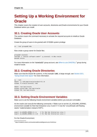 Chapter 32.




Setting Up a Working Environment for
Oracle
This chapter covers the creation of user accounts, directories and Oracle environments for your Oracle
Database before you install.


32.1. Creating Oracle User Accounts
This section covers the command necessary to activate the required accounts to install an Oracle
Database.

Create the group of users to be granted with SYSDBA system privilege

su - root groupadd dba


Now create a group owner for Oracle files

groupadd oinstall
useradd -c "Oracle software owner" -g oinstall -G dba oracle
passwd oracle

                                                                                     1
For more information on the "oinstall" group account, see When to use OINSTALL group during
install of oracle.


32.2. Creating Oracle Directories
Make sure that the Oracle file systems, in this example /u01, is large enough, see Section 30.5,
“Sizing Oracle Disk Space” for more information.

su - root
#mkdir -p /u01/app/oracle/product/9.2.0
#chown -R oracle.oinstall /u01

#mkdir /var/opt/oracle
#chown oracle.dba /var/opt/oracle
#chmod 755 /var/opt/oracle




32.3. Setting Oracle Environment Variables
Make sure to set the following Oracle environment variables before you execute runInstaller.

As the oracle user execute the following commands: # Make sure to set the LD_ASSUME_KERNEL
environment variable for Red Hat Enterprise Linux 3 and 4 !! # Use the "Linuxthreads with floating
stacks" implementation instead of NPTL:

export LD_ASSUME_KERNEL=2.4.1                  # for Red Hat Enterprise Linux 3
export LD_ASSUME_KERNEL=2.4.19                 # for Red Hat Enterprise Linux 4


For the Oracle Environment
1
    https://metalink.oracle.com/oracleinstall/oracle8i/genericunix.html#Uoui




                                                                                                   123
 