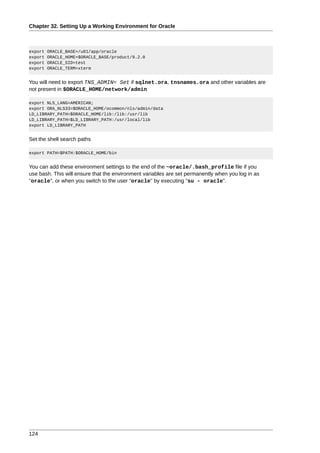 Chapter 32. Setting Up a Working Environment for Oracle



export   ORACLE_BASE=/u01/app/oracle
export   ORACLE_HOME=$ORACLE_BASE/product/9.2.0
export   ORACLE_SID=test
export   ORACLE_TERM=xterm


You will need to export TNS_ADMIN= Set if sqlnet.ora, tnsnames.ora and other variables are
not present in $ORACLE_HOME/network/admin

export NLS_LANG=AMERICAN;
export ORA_NLS33=$ORACLE_HOME/ocommon/nls/admin/data
LD_LIBRARY_PATH=$ORACLE_HOME/lib:/lib:/usr/lib
LD_LIBRARY_PATH=$LD_LIBRARY_PATH:/usr/local/lib
export LD_LIBRARY_PATH


Set the shell search paths

export PATH=$PATH:$ORACLE_HOME/bin


You can add these environment settings to the end of the ~oracle/.bash_profile file if you
use bash. This will ensure that the environment variables are set permanently when you log in as
"oracle", or when you switch to the user "oracle" by executing "su - oracle".




124
 