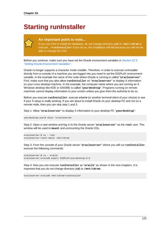 Chapter 33.




Starting runInstaller
            An important point to note...
            If you use CDs to install the database, do not change directory (cd) to /mnt/cdrom to
            execute ./runInstaller! If you do so, the installation will fail because you will not be
            able to change the CDs.


Before you continue, make sure you have set the Oracle environment variables in Section 32.3,
“Setting Oracle Environment Variables”.

Oracle no longer supports a character mode installer. Therefore, in order to execute runInstaller
directly from a console of a machine you are logged into you need to set the DISPLAY environment
variable. In the example the name of the node where Oracle is running is called "oracleserver".
First, make sure that you also allow runInstaller on "oracleserver" to display X information
on your Linux desktop machine. In the example, the computer name where you are running an X
Windows desktop like KDE or GNOME is called "yourdesktop". Programs running on remote
machines cannot display information to your screen unless you give them the authority to do so.

Before you execute runInstaller, execute xterm (or another terminal client of your choice) to see
if your X setup is really working. If you are about to install Oracle on your desktop PC and not on a
remote node, then you can skip step 1 and 3.

Step 1: Allow "oracleserver" to display X information to your desktop PC "yourdesktop":

yourdesktop:user$ xhost +oracleserver


Step 2: Open a new window and log in to the Oracle server "oracleserver" as the root user. This
window will be used to mount and unmounting the Oracle CDs.

oracleserver:$ su - root
oracleserver:root# mount /mnt/cdrom


Step 3: From the console of your Oracle server "oracleserver" where you will run runInstaller,
execute the following commands:

oracleserver:$ su - oracle
oracleserver:oracle$ export DISPLAY=yourdesktop:0.0


Step 4: Now you can execute runInstaller as "oracle" as shown in the next chapters. It is
important that you do not change directory (cd) to /mnt/cdrom.

oracleserver:oracle$ /mnt/cdrom/runInstaller




                                                                                                   125
 
