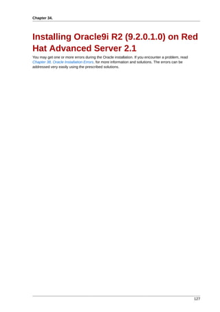 Chapter 34.




Installing Oracle9i R2 (9.2.0.1.0) on Red
Hat Advanced Server 2.1
You may get one or more errors during the Oracle installation. If you encounter a problem, read
Chapter 38, Oracle Installation Errors. for more information and solutions. The errors can be
addressed very easily using the prescribed solutions.




                                                                                                  127
 