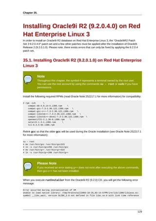 Chapter 35.




Installing Oracle9i R2 (9.2.0.4.0) on Red
Hat Enterprise Linux 3
In order to install an Oracle9i R2 database on Red Hat Enterprise Linux 3, the "Oracle9iR2 Patch
Set 3 9.2.0.4.0" patch set and a few other patches must be applied after the installation of Oracle9i
Release 2 (9.2.0.1.0). Please note, there exists errors that can only be fixed by applying the 9.2.0.4
patch set.


35.1. Installing Oracle9i R2 (9.2.0.1.0) on Red Hat Enterprise
Linux 3

             Note
             Throughout this chapter, the symbol # represents a terminal owned by the root user.
             You can use the root account by using the commands su - root or sudo if you have
             permissions.


Install the following required RPMs (read Oracle Note:252217.1 for more information) for compatibility:

# rpm -ivh      
    compat-db-4.0.14-5.i386.rpm    
    compat-gcc-7.3-2.96.122.i386.rpm   
    compat-gcc-c++-7.3-2.96.122.i386.rpm   
    compat-libstdc++-7.3-2.96.122.i386.rpm   
    compat-libstdc++-devel-7.3-2.96.122.i386.rpm       
    openmotif21-2.1.30-8.i386.rpm    
    setarch-1.3-1.i386.rpm      
    tcl-8.3.5-92.i386.rpm


Relink gcc so that the older gcc will be used during the Oracle installation (see Oracle Note:252217.1
for more information):

su -   root
# mv   /usr/bin/gcc /usr/bin/gcc323
# ln   -s /usr/bin/gcc296 /usr/bin/gcc
# mv   /usr/bin/g++ /usr/bin/g++323
# ln   -s /usr/bin/g++296 /usr/bin/g++




             Please Note
             If you received an error stating g++ does not exist after executing the above commands,
             then gcc-c++ has not been installed.


When you execute runInstaller from the Oracle9i R2 (9.2.0) CD, you will get the following error
message:

Error occurred during initialization of VM
Unable to load native library: /tmp/OraInstall2003-10-25_03-14-57PM/jre/lib/i386/libjava.so:
symbol __libc_wait, version GLIBC_2.0 not defined in file libc.so.6 with link time reference




                                                                                                     129
 