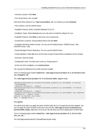 Installing Oracle9i R2 (9.2.0.1.0) on Red Hat Enterprise Linux 3



- Inventory Location: Click Next

- Unix Group Name: Use "oinstall"

Click Next When asked to run /tmp/orainstRoot.sh, run it before you click Continue

- File Locations: Use the default values

- Available Products: Select "Oracle9i Database 9.2.0.1.0"

- Installation Types: Select Custom since we only want to install the software for now

- Available Products: Click Next or add some more components.

- Components Locations: Accept default values and click Next

- Privileged Operating System Groups: You can use the default values: OSDBA Group = dba,
OSOPER Group = dba

- Oracle Managent Server Repository: You can use the default choice

- Create database: Select No since we first have to patch Oracle before a database can be created.

- Summary: Start the Install

- Configuration tools: The tools won't come up. Simply ignore it.

- At the end of the installation, exit runInstaller.

You may get the following errors while using the installer.

"Error in invoking target install of makefile /u01/app/oracle/product/9.2.0/network/lib/
ins_oemagent.mk."

The /u01/app/oracle/product/9.2.0/install/make.log file reads:

/u01/app/oracle/product/9.2.0/network/lib/libnmi.a(snmitcln.o)(.text+0xa4e): In function
 `Nls_FormatCmd':
: undefined reference to `__ctype_b'
/u01/app/oracle/product/9.2.0/network/lib/libnmi.a(snmitcln.o)(.text+0x159d): In function
 `Nls_ScanCmd':
: undefined reference to `__ctype_b'
/u01/app/oracle/product/9.2.0/network/lib/libnmi.a(snmitcln.o)(.text+0x1603): more undefined
 references to `__ctype_b' follow
collect2: ld returned 1 exit status
make: *** [dbsnmp] Error 1


Click ignore.

This will be fixed after you apply the patch 3119415 after the 9.2.0.4 patchset has been applied. You
can not apply the patch 3119415 at this time since the file /u01/app/oracle/oraInventory/
ContentsXML/comps.xml does not exist yet. We will show you how to apply patch 3119415 later.

"Error in invoking target install of makefile /u01/app/oracle/product/9.2.0/ctx/lib/
ins_ctx.mk. "

The /u01/app/oracle/product/9.2.0/install/make.log file reads:




                                                                                                       131
 