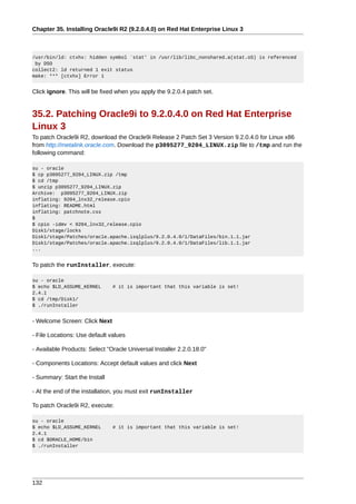 Chapter 35. Installing Oracle9i R2 (9.2.0.4.0) on Red Hat Enterprise Linux 3



/usr/bin/ld: ctxhx: hidden symbol `stat' in /usr/lib/libc_nonshared.a(stat.oS) is referenced
 by DSO
collect2: ld returned 1 exit status
make: *** [ctxhx] Error 1


Click ignore. This will be fixed when you apply the 9.2.0.4 patch set.


35.2. Patching Oracle9i to 9.2.0.4.0 on Red Hat Enterprise
Linux 3
To patch Oracle9i R2, download the Oracle9i Release 2 Patch Set 3 Version 9.2.0.4.0 for Linux x86
from http://metalink.oracle.com. Download the p3095277_9204_LINUX.zip file to /tmp and run the
following command:

su - oracle
$ cp p3095277_9204_LINUX.zip /tmp
$ cd /tmp
$ unzip p3095277_9204_LINUX.zip
Archive: p3095277_9204_LINUX.zip
inflating: 9204_lnx32_release.cpio
inflating: README.html
inflating: patchnote.css
$
$ cpio -idmv < 9204_lnx32_release.cpio
Disk1/stage/locks
Disk1/stage/Patches/oracle.apache.isqlplus/9.2.0.4.0/1/DataFiles/bin.1.1.jar
Disk1/stage/Patches/oracle.apache.isqlplus/9.2.0.4.0/1/DataFiles/lib.1.1.jar
...


To patch the runInstaller, execute:

su - oracle
$ echo $LD_ASSUME_KERNEL       # it is important that this variable is set!
2.4.1
$ cd /tmp/Disk1/
$ ./runInstaller


- Welcome Screen: Click Next

- File Locations: Use default values

- Available Products: Select "Oracle Universal Installer 2.2.0.18.0"

- Components Locations: Accept default values and click Next

- Summary: Start the Install

- At the end of the installation, you must exit runInstaller

To patch Oracle9i R2, execute:

su - oracle
$ echo $LD_ASSUME_KERNEL       # it is important that this variable is set!
2.4.1
$ cd $ORACLE_HOME/bin
$ ./runInstaller




132
 