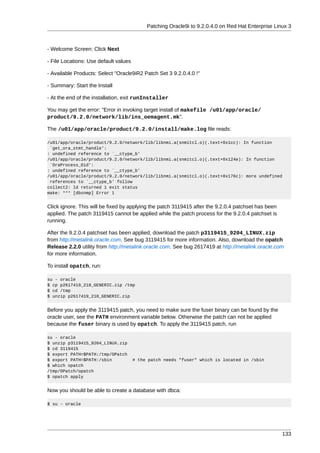 Patching Oracle9i to 9.2.0.4.0 on Red Hat Enterprise Linux 3



- Welcome Screen: Click Next

- File Locations: Use default values

- Available Products: Select "Oracle9iR2 Patch Set 3 9.2.0.4.0 !"

- Summary: Start the Install

- At the end of the installation, exit runInstaller

You may get the error: "Error in invoking target install of makefile /u01/app/oracle/
product/9.2.0/network/lib/ins_oemagent.mk".

The /u01/app/oracle/product/9.2.0/install/make.log file reads:

/u01/app/oracle/product/9.2.0/network/lib/libnmi.a(snmitcl.o)(.text+0x1cc): In function
 `get_ora_stmt_handle':
: undefined reference to `__ctype_b'
/u01/app/oracle/product/9.2.0/network/lib/libnmi.a(snmitcl.o)(.text+0x124e): In function
 `OraProcess_Oid':
: undefined reference to `__ctype_b'
/u01/app/oracle/product/9.2.0/network/lib/libnmi.a(snmitcl.o)(.text+0x176c): more undefined
 references to `__ctype_b' follow
collect2: ld returned 1 exit status
make: *** [dbsnmp] Error 1


Click ignore. This will be fixed by applying the patch 3119415 after the 9.2.0.4 patchset has been
applied. The patch 3119415 cannot be applied while the patch process for the 9.2.0.4 patchset is
running.

After the 9.2.0.4 patchset has been applied, download the patch p3119415_9204_LINUX.zip
from http://metalink.oracle.com. See bug 3119415 for more information. Also, download the opatch
Release 2.2.0 utility from http://metalink.oracle.com. See bug 2617419 at http://metalink.oracle.com
for more information.

To install opatch, run:

su - oracle
$ cp p2617419_210_GENERIC.zip /tmp
$ cd /tmp
$ unzip p2617419_210_GENERIC.zip


Before you apply the 3119415 patch, you need to make sure the fuser binary can be found by the
oracle user, see the PATH environment variable below. Otherwise the patch can not be applied
because the fuser binary is used by opatch. To apply the 3119415 patch, run

su - oracle
$ unzip p3119415_9204_LINUX.zip
$ cd 3119415
$ export PATH=$PATH:/tmp/OPatch
$ export PATH=$PATH:/sbin              # the patch needs "fuser" which is located in /sbin
$ which opatch
/tmp/OPatch/opatch
$ opatch apply


Now you should be able to create a database with dbca:

$ su - oracle




                                                                                                     133
 