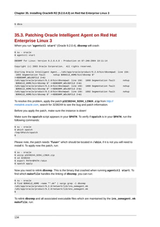 Chapter 35. Installing Oracle9i R2 (9.2.0.4.0) on Red Hat Enterprise Linux 3



$ dbca




35.3. Patching Oracle Intelligent Agent on Red Hat
Enterprise Linux 3
When you run "agentctl start" (Oracle 9.2.0.4), dbsnmp will crash:

$ su - oracle
$ agentctl start

DBSNMP for Linux: Version 9.2.0.4.0 - Production on 07-JAN-2004 19:11:14

Copyright (c) 2003 Oracle Corporation.     All rights reserved.

Starting Oracle Intelligent Agent.../u01/app/oracle/product/9.2.0/bin/dbsnmpwd: line 156:
 1855 Segmentation fault      nohup $ORACLE_HOME/bin/dbsnmp $*
>>$DBSNMP_WDLOGFILE 2>&1
/u01/app/oracle/product/9.2.0/bin/dbsnmpwd: line 156: 1868 Segmentation fault       nohup
 $ORACLE_HOME/bin/dbsnmp $* >>$DBSNMP_WDLOGFILE 2>&1
/u01/app/oracle/product/9.2.0/bin/dbsnmpwd: line 156: 1880 Segmentation fault       nohup
 $ORACLE_HOME/bin/dbsnmp $* >>$DBSNMP_WDLOGFILE 2>&1
/u01/app/oracle/product/9.2.0/bin/dbsnmpwd: line 156: 1892 Segmentation fault       nohup
 $ORACLE_HOME/bin/dbsnmp $* >>$DBSNMP_WDLOGFILE 2>&1


To resolve this problem, apply the patch p3238244_9204_LINUX.zip from http://
metalink.oracle.com, search for 3238244 to see the bug and patch information.

Before you apply the patch, make sure the instance is down!

Make sure the opatch script appears in your $PATH. To verify if opatch is in your $PATH, run the
following commands:

$ su - oracle
$ which opatch
/tmp/OPatch/opatch
$


Please note, the patch needs "fuser" which should be located in /sbin, if it is not you will need to
install it. To apply now the patch, run:

$   su - oracle
$   unzip p3238244_9204_LINUX.zip
$   cd 3238244
$   export PATH=$PATH:/sbin
$   opatch apply


Now you need to relink dbsnmp. This is the binary that crashed when running agentctl start. To
find which makefile handles the linking of dbsnmp, you can run:

$ su - oracle
$ find $ORACLE_HOME -name "*.mk" | xargs grep -l dbsnmp
/u01/app/oracle/product/9.2.0/network/lib/ins_oemagent.mk
/u01/app/oracle/product/9.2.0/network/lib/env_oemagent.mk
$


To relink dbsnmp and all associated executable files which are maintained by the ins_oemagent.mk
makefile, run:




134
 