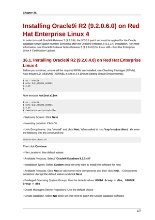 Chapter 36.




Installing Oracle9i R2 (9.2.0.6.0) on Red
Hat Enterprise Linux 4
In order to install Oracle9i Release 2 (9.2.0.6), the 9.2.0.6 patch set must be applied for the Oracle
database server (patch number 3948480) after the Oracle9i Release 2 (9.2.0.4) installation. For more
information, see Oracle9i Release Notes Release 2 (9.2.0.4.0) for Linux x86 - Red Hat Enterprise
Linux 4 Certification Update.


36.1. Installing Oracle9i R2 (9.2.0.4.0) on Red Hat Enterprise
Linux 4
Before you continue, ensure all the required RPMs are installed, see Checking Packages (RPMs).
Also ensure LD_ASSUME_KERNEL is set to 2.4.19 (see Setting Oracle Environments):

$ su - oracle
$ echo $LD_ASSUME_KERNEL
2.4.19
$


Now execute runInstaller:

$ su - oracle
$ echo $LD_ASSUME_KERNEL
2.4.19
$ /media/cdrom/runInstaller


- Welcome Screen: Click Next

- Inventory Location: Click OK

- Unix Group Name: Use "oinstall" and click Next. When asked to run /tmp/orainstRoot.sh enter
the following into the command line

/tmp/orainstRoot.sh


Then click Continue

- File Locations: Use default values

- Available Products: Select "Oracle9i Database 9.2.0.4.0"

- Installation Types: Select Custom since we only want to install the software for now

- Available Products: Click Next or add some more components and then click Next. - Components
Locations: Accept the default values and click Next

- Privileged Operating System Groups: Use the default values: OSDBA Group = dba, OSOPER
Group = dba

- Oracle Managent Server Repository: Use the default choice

- Create database: Select NO since we first need to patch the Oracle database software




                                                                                                   137
 