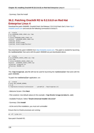Chapter 36. Installing Oracle9i R2 (9.2.0.6.0) on Red Hat Enterprise Linux 4



- Summary: Start the Install


36.2. Patching Oracle9i R2 to 9.2.0.6.0 on Red Hat
Enterprise Linux 4
Download the patch 3948480, Oracle9i Patch Set Release 2 (9.2.0.6) Patch Set 5, from http://
metalink.oracle.com and execute the following commands to extract it:

su - oracle
$ cp p3948480_9206_LINUX.zip /tmp
$ cd /tmp
$ unzip p3948480_9206_LINUX.zip
Archive: p3948480_9206_LINUX.zip
creating: Disk1/
creating: Disk1/stage/
creating: Disk1/stage/Patches/
...


Now download the patch 4188455 from http://metalink.oracle.com. This patch is needed for launching
the runInstaller that came with the patch 3948480 we just downloaded above.

su - oracle
$ cp p4188455_10103_LINUX.zip /tmp
$ cd /tmp
$ unzip p4188455_10103_LINUX.zip
Archive: p4188455_10103_LINUX.zip
inflating: oraparam.ini
inflating: README.txt
$


The /tmp/oraparam.ini file will now be used for launching the runInstaller that came with the
patch 3948480.

To patch the runInstaller application, run:

su - oracle
$ echo $LD_ASSUME_KERNEL
2.4.19
$ /tmp/Disk1/install/runInstaller         - paramFile    /tmp/oraparam.ini


- Welcome Screen: Click Next

- File Locations: Use default values (in this example: /tmp/Disk1/stage/products.xml)

- Available Products: Select "Oracle Universal Installer 10.1.0.3.0"

- Summary: Click Install

- At the end of the installation, you must exit runInstaller

Ensure that no Oracle processes are running:

ps -ef | grep ora


Now patch Oracle9i R2:




138
 