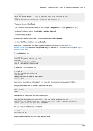 Patching Oracle9i R2 to 9.2.0.6.0 on Red Hat Enterprise Linux 4



su - oracle
$ echo $LD_ASSUME_KERNEL    # it is important that this variable is set!
2.4.19
$ /tmp/Disk1/install/runInstaller -paramFile /tmp/oraparam.ini


- Welcome Screen: Click Next

- File Locations: Use default values (in this example: /tmp/Disk1/stage/products.xml)

- Available Products: Select "Oracle 9iR2 Patchset 9.2.0.6.0"

- Summary: Click Install

When you are asked to run root.sh, run it before you click Continue

- At the end of the installation, exit runInstaller.

After the 9.2.0.6 patchset has been applied, download the patch 4190568 from http://
metalink.oracle.com. Download the opatch utility for release 10.1.0.2 (patch 2617419) from http://
metalink.oracle.com.

To install opatch, run:

su - oracle
$ cp p2617419_10102_GENERIC.zip /tmp
$ cd /tmp
$ unzip p2617419_10102_GENERIC.zip
$ cp -a /tmp/OPatch/ $ORACLE_HOME


To apply the 4190568 patch, run

su - oracle
$ unzip p4190568_9206_LINUX.zip
$ cd 4193454
$ export PATH=$PATH:$ORACLE_HOME/OPatch
$ opatch apply


If you intend to use Direct I/O Support, you must also download and apply patch 2448994.

Now you should be able to create a database with dbca:

$ su - oracle
$ dbca


If dbca dies on the system with the following error:

/u01/app/oracle/product/9.2.0/bin/dbca: line 124: 26649 Segmentation fault
$JRE_DIR/bin/jre -DORACLE_HOME=$OH -DJDBC_PROTOCOL=thin -mx64m -classpath $CLASSPATH
 oracle.sysman.assistants.dbca.Dbca $ARGUMENTS


You can execute the following command:

su - root
touch /etc/rac_on


Now you can restart the process to get dbca to work.




                                                                                                     139
 
