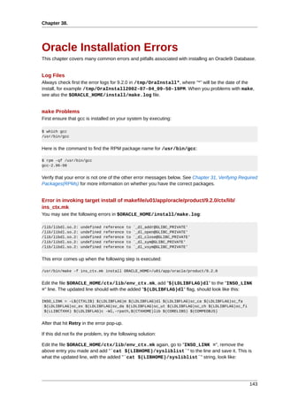 Chapter 38.




Oracle Installation Errors
This chapter covers many common errors and pitfalls associated with installing an Oracle9i Database.


Log Files
Always check first the error logs for 9.2.0 in /tmp/OraInstall*, where "*" will be the date of the
install, for example /tmp/OraInstall2002-07-04_09-50-19PM. When you problems with make,
see also the $ORACLE_HOME/install/make.log file.


make Problems
First ensure that gcc is installed on your system by executing:

$ which gcc
/usr/bin/gcc


Here is the command to find the RPM package name for /usr/bin/gcc:

$ rpm -qf /usr/bin/gcc
gcc-2.96-98


Verify that your error is not one of the other error messages below. See Chapter 31, Verifying Required
Packages(RPMs) for more information on whether you have the correct packages.


Error in invoking target install of makefile/u01/app/oracle/product/9.2.0/ctx/lib/
ins_ctx.mk
You may see the following errors in $ORACLE_HOME/install/make.log:

/lib/libdl.so.2:    undefined   reference   to   `_dl_addr@GLIBC_PRIVATE'
/lib/libdl.so.2:    undefined   reference   to   `_dl_open@GLIBC_PRIVATE'
/lib/libdl.so.2:    undefined   reference   to   `_dl_close@GLIBC_PRIVATE'
/lib/libdl.so.2:    undefined   reference   to   `_dl_sym@GLIBC_PRIVATE'
/lib/libdl.so.2:    undefined   reference   to   `_dl_vsym@GLIBC_PRIVATE'


This error comes up when the following step is executed:

/usr/bin/make -f ins_ctx.mk install ORACLE_HOME=/u01/app/oracle/product/9.2.0


Edit the file $ORACLE_HOME/ctx/lib/env_ctx.mk, add "$(LDLIBFLAG)dl" to the "INSO_LINK
=" line. The updated line should with the added "$(LDLIBFLAG)dl" flag, should look like this:

INSO_LINK = -L$(CTXLIB) $(LDLIBFLAG)m $(LDLIBFLAG)dl $(LDLIBFLAG)sc_ca $(LDLIBFLAG)sc_fa
 $(LDLIBFLAG)sc_ex $(LDLIBFLAG)sc_da $(LDLIBFLAG)sc_ut $(LDLIBFLAG)sc_ch $(LDLIBFLAG)sc_fi
 $(LLIBCTXHX) $(LDLIBFLAG)c -Wl,-rpath,$(CTXHOME)lib $(CORELIBS) $(COMPEOBJS)


After that hit Retry in the error pop-up.

If this did not fix the problem, try the following solution:

Edit the file $ORACLE_HOME/ctx/lib/env_ctx.mk again, go to "INSO_LINK =", remove the
above entry you made and add "`cat $(LIBHOME)/sysliblist`" to the line and save it. This is
what the updated line, with the added "`cat $(LIBHOME)/sysliblist`" string, look like:




                                                                                                   143
 