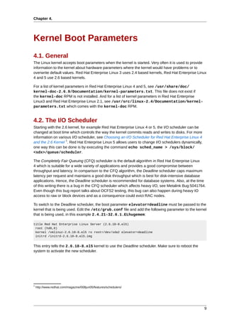 Chapter 4.




Kernel Boot Parameters
4.1. General
The Linux kernel accepts boot parameters when the kernel is started. Very often it is used to provide
information to the kernel about hardware parameters where the kernel would have problems or to
overwrite default values. Red Hat Enterprise Linux 3 uses 2.4 based kernels, Red Hat Enterprise Linux
4 and 5 use 2.6 based kernels.

For a list of kernel parameters in Red Hat Enterprise Linux 4 and 5, see /usr/share/doc/
kernel-doc-2.6.9/Documentation/kernel-parameters.txt. This file does not exist if
the kernel-doc RPM is not installed. And for a list of kernel parameters in Red Hat Enterprise
Linux3 and Red Hat Enterprise Linux 2.1, see /usr/src/linux-2.4/Documentation/kernel-
parameters.txt which comes with the kernel-doc RPM.


4.2. The I/O Scheduler
Starting with the 2.6 kernel, for example Red Hat Enterprise Linux 4 or 5, the I/O scheduler can be
changed at boot time which controls the way the kernel commits reads and writes to disks. For more
information on various I/O scheduler, see Choosing an I/O Scheduler for Red Hat Enterprise Linux 4
                    1
and the 2.6 Kernel . Red Hat Enterprise Linux 5 allows users to change I/O schedulers dynamically,
one way this can be done is by executing the command echo sched_name > /sys/block/
<sdx>/queue/scheduler.

The Completely Fair Queuing (CFQ) scheduler is the default algorithm in Red Hat Enterprise Linux
4 which is suitable for a wide variety of applications and provides a good compromise between
throughput and latency. In comparison to the CFQ algorithm, the Deadline scheduler caps maximum
latency per request and maintains a good disk throughput which is best for disk-intensive database
applications. Hence, the Deadline scheduler is recommended for database systems. Also, at the time
of this writing there is a bug in the CFQ scheduler which affects heavy I/O, see Metalink Bug:5041764.
Even though this bug report talks about OCFS2 testing, this bug can also happen during heavy IO
access to raw or block devices and as a consequence could evict RAC nodes.

To switch to the Deadline scheduler, the boot parameter elevator=deadline must be passed to the
kernel that is being used. Edit the /etc/grub.conf file and add the following parameter to the kernel
that is being used, in this example 2.4.21-32.0.1.ELhugemem:

title Red Hat Enterprise Linux Server (2.6.18-8.el5)
 root (hd0,0)
 kernel /vmlinuz-2.6.18-8.el5 ro root=/dev/sda2 elevator=deadline
 initrd /initrd-2.6.18-8.el5.img


This entry tells the 2.6.18-8.el5 kernel to use the Deadline scheduler. Make sure to reboot the
system to activate the new scheduler.




1
    http://www.redhat.com/magazine/008jun05/features/schedulers/




                                                                                                      9
 