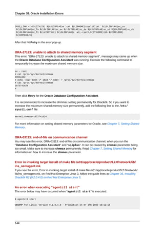 Chapter 38. Oracle Installation Errors



INSO_LINK = -L$(CTXLIB) $(LDLIBFLAG)m `cat $(LIBHOME)/sysliblist` $(LDLIBFLAG)sc_ca
 $(LDLIBFLAG)sc_fa $(LDLIBFLAG)sc_ex $(LDLIBFLAG)sc_da $(LDLIBFLAG)sc_ut $(LDLIBFLAG)sc_ch
 $(LDLIBFLAG)sc_fi $(LLIBCTXHX) $(LDLIBFLAG)c -Wl,-rpath,$(CTXHOME)lib $(CORELIBS)
 $(COMPEOBJS)


After that hit Retry in the error pop-up.


ORA-27123: unable to attach to shared memory segment
This error, "ORA-27123: unable to attach to shared memory segment", message may came up when
the Oracle Database Configuration Assistant was running. Execute the following command to
temporarily increase the maximum shared memory size:

su - root
# cat /proc/sys/kernel/shmmax
33554432
# echo `expr 1024 * 1024 * 1024` > /proc/sys/kernel/shmmax
# cat /proc/sys/kernel/shmmax
1073741824
#


Then click Retry for the Oracle Database Configuration Assistant.

It is recommended to increase the shmmax setting permanently for Oracle9i. So if you want to
increase the maximum shared memory size permanently, add the following line to the /etc/
sysctl.conf file:

kernel.shmmax=1073741824


For more information on setting shared memory parameters for Oracle, see Chapter 7, Setting Shared
Memory.


ORA-03113: end-of-file on communication channel
You may see this error, ORA-03113: end-of-file on communication channel, when you run the
"Database Configuration Assistant" and "sqlplus". It can be caused by shmmax parameter being
too small. Make sure to increase shmmax permanently. Read Chapter 7, Setting Shared Memory for
information on how to increase the shmmax parameter.


Error in invoking target install of make file /u01/app/oracle/product/9.2.0/network/lib/
ins_oemagent.mk
If you see the error, Error in invoking target install of make file /u01/app/oracle/product/9.2.0/network/
lib/ins_oemagent.mk, on Red Hat Enterprise Linux 3, follow the guide lines at Chapter 35, Installing
Oracle9i R2 (9.2.0.4.0) on Red Hat Enterprise Linux 3.


An error when executing "agentctl start"
The error below may have occurred when "agentctl start" is executed.

$ agentctl start

DBSNMP for Linux: Version 9.2.0.4.0 - Production on 07-JAN-2004 19:11:14




144
 