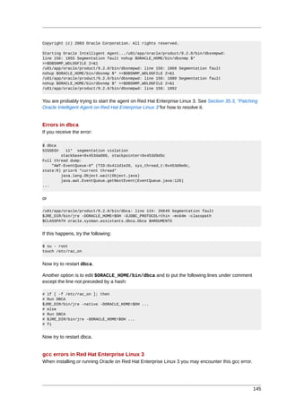 Copyright (c) 2003 Oracle Corporation. All rights reserved.

Starting Oracle Intelligent Agent.../u01/app/oracle/product/9.2.0/bin/dbsnmpwd:
line 156: 1855 Segmentation fault nohup $ORACLE_HOME/bin/dbsnmp $*
>>$DBSNMP_WDLOGFILE 2>&1
/u01/app/oracle/product/9.2.0/bin/dbsnmpwd: line 156: 1868 Segmentation fault
nohup $ORACLE_HOME/bin/dbsnmp $* >>$DBSNMP_WDLOGFILE 2>&1
/u01/app/oracle/product/9.2.0/bin/dbsnmpwd: line 156: 1880 Segmentation fault
nohup $ORACLE_HOME/bin/dbsnmp $* >>$DBSNMP_WDLOGFILE 2>&1
/u01/app/oracle/product/9.2.0/bin/dbsnmpwd: line 156: 1892


You are probably trying to start the agent on Red Hat Enterprise Linux 3. See Section 35.3, “Patching
Oracle Intelligent Agent on Red Hat Enterprise Linux 3”for how to resolve it.


Errors in dbca
If you receive the error:

$ dbca
SIGSEGV   11* segmentation violation
        stackbase=0x453da000, stackpointer=0x453d9d5c
Full thread dump:
    "AWT-EventQueue-0" (TID:0x411d1e20, sys_thread_t:0x453d9e0c,
state:R) prio=5 *current thread*
        java.lang.Object.wait(Object.java)
        java.awt.EventQueue.getNextEvent(EventQueue.java:126)
...


or

/u01/app/oracle/product/9.2.0/bin/dbca: line 124: 26649 Segmentation fault
$JRE_DIR/bin/jre -DORACLE_HOME=$OH -DJDBC_PROTOCOL=thin -mx64m -classpath
$CLASSPATH oracle.sysman.assistants.dbca.Dbca $ARGUMENTS


If this happens, try the following:

$ su - root
touch /etc/rac_on


Now try to restart dbca.

Another option is to edit $ORACLE_HOME/bin/dbca and to put the following lines under comment
except the line not preceded by a hash:

# if [ -f /etc/rac_on ]; then
# Run DBCA
$JRE_DIR/bin/jre -native -DORACLE_HOME=$OH ...
# else
# Run DBCA
# $JRE_DIR/bin/jre -DORACLE_HOME=$OH ...
# fi


Now try to restart dbca.


gcc errors in Red Hat Enterprise Linux 3
When installing or running Oracle on Red Hat Enterprise Linux 3 you may encounter this gcc error.




                                                                                                    145
 
