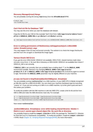 Recovery Manager(rman) Hangs
You are probably running the wrong rman binary from the XFree86-devel RPM:

$ which rman
/usr/X11R6/bin/rman



Can't find init file for Database "SID"
You may see this error when you start the database with dbstart.

Copy the init file for your SID (in this example “test”) from from /u01/app/oracle/admin/test/
pfile to $ORACLE_HOME/dbs to get dbstart and dbshut working:

cp /u01/app/oracle/admin/test/pfile/inittest.ora.642002224936 $ORACLE_HOME/dbs/inittest.ora



Error in setting permissions of file/directory /u01/app/oracle/jre/1.1.8/bin/i686/
native_threads/.extract_args
This may happen if the CD was not burned correctly. The solution is to check the image checksums
and then burn the cd again or download the image again.


Various Oracle SID Errors
If you get the error ORA-01034: ORACLE not available, ORA-27101: shared memory realm does
not exist, Linux Error: 2: No such file or directory or ORA-01034: ORACLE not available then check if
ORACLE_SID is set correctly.

If ORACLE_SID is set correctly, then you probably have a trailing slash "/" on the ORACLE_HOME
environment variable. Remove it by changing ORACLE_HOME=/u01/app/oracle/
product/9.2.0/ to ORACLE_HOME=/u01/app/oracle/product/9.2.0 and try again to connect
to sys. Remember the ORACLE_HOME parameter may be slightly different on your machine.


jre was not found in /tmp/OraInstall/jre/bin/i586/green_threads/jre
You are probably running runInstaller on a 586 machine, or your AMD CPU is falsely recognized
as 586 (the case for a AMD K6-III-400). You can check your machine (hardware) type by executing
"uname -m". If you are not running on a 586 or on a AMD machine, try to link jre to java and see if
this solves your problem.

To rectify the problem with the 586 machine or with the AMD CPU, create a link for lib and bin from
i586 to i686 and make the i686 directories read only. For example:

ln -s /tmp/OraInstall/jre/bin/i686 /tmp/OraInstall/jre/bin/i586
ln -s /tmp/OraInstall/jre/lib/i686 /tmp/OraInstall/jre/lib/i586
chmod u-w /tmp/OraInstall/jre/bin/i686/tmp/OraInstall/jre/lib/i686


Now restart runInstaller.


./jre/bin/i386/native_threads/java: error while loading shared libraries: libstdc++-
libc6.1-1.so.2: cannot open shared object file: No such file or directory
You probably forgot to install the compat-libstdc++ RPM, the package for "Standard C++ libraries
for Red Hat Linux 6.2 backwards compatibility". To rectify this problem, install the compat-libstdc+
+ RPM. Read Chapter 31, Verifying Required Packages(RPMs) for more information.




                                                                                                      147
 
