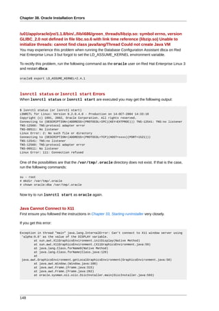 Chapter 38. Oracle Installation Errors



/u01/app/oracle/jre/1.1.8/bin/../lib/i686/green_threads/libzip.so: symbol errno, version
GLIBC_2.0 not defined in file libc.so.6 with link time reference (libzip.so) Unable to
initialize threads: cannot find class java/lang/Thread Could not create Java VM
You may experience this problem when running the Database Configuration Assistant dbca on Red
Hat Enterprise Linux 3 but forgot to set the LD_ASSUME_KERNEL environment variable.

To rectify this problem, run the following command as the oracle user on Red Hat Enterprise Linux 3
and restart dbca:

oracle$ export LD_ASSUME_KERNEL=2.4.1




lsnrctl status or lsnrctl start Errors
When lsnrctl status or lsnrctl start are executed you may get the following output:

$ lsnrctl status (or lsnrctl start)
LSNRCTL for Linux: Version 9.2.0.4.0 - Production on 14-OCT-2004 14:33:10
Copyright (c) 1991, 2002, Oracle Corporation. All rights reserved.
Connecting to (DESCRIPTION=(ADDRESS=(PROTOCOL=IPC)(KEY=EXTPROC))) TNS-12541: TNS:no listener
TNS-12560: TNS:protocol adapter error
TNS-00511: No listener
Linux Error: 2: No such file or directory
Connecting to (DESCRIPTION=(ADDRESS=(PROTOCOL=TCP)(HOST=xxxx)(PORT=1521)))
TNS-12541: TNS:no listener
TNS-12560: TNS:protocol adapter error
TNS-00511: No listener
Linux Error: 111: Connection refused


One of the possibilities are that the /var/tmp/.oracle directory does not exist. If that is the case,
run the following commands:

su - root
# mkdir /var/tmp/.oracle
# chown oracle:dba /var/tmp/.oracle


Now try to run lsnrctl start as oracle again.


Java Cannot Connect to X11
First ensure you followed the instructions in Chapter 33, Starting runInstaller very closely.

If you get this error:

Exception in thread "main" java.lang.InternalError: Can't connect to X11 window server using
 'alpha:0.0' as the value of the DISPLAY variable.
        at sun.awt.X11GraphicsEnvironment.initDisplay(Native Method)
        at sun.awt.X11GraphicsEnvironment.(X11GraphicsEnvironment.java:59)
        at java.lang.Class.forName0(Native Method)
        at java.lang.Class.forName(Class.java:120)
        at
 java.awt.GraphicsEnvironment.getLocalGraphicsEnvironment(GraphicsEnvironment.java:58)
        at java.awt.Window.(Window.java:188)
        at java.awt.Frame.(Frame.java:315)
        at java.awt.Frame.(Frame.java:262)
        at oracle.sysman.oii.oiic.OiicInstaller.main(OiicInstaller.java:593)




148
 