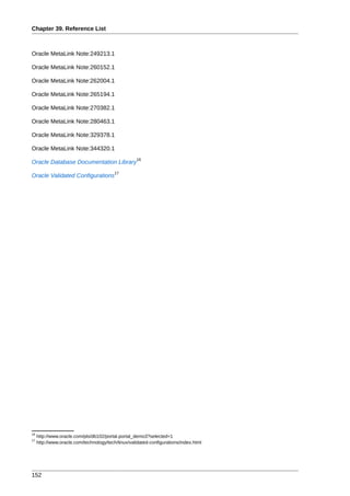 Chapter 39. Reference List



Oracle MetaLink Note:249213.1

Oracle MetaLink Note:260152.1

Oracle MetaLink Note:262004.1

Oracle MetaLink Note:265194.1

Oracle MetaLink Note:270382.1

Oracle MetaLink Note:280463.1

Oracle MetaLink Note:329378.1

Oracle MetaLink Note:344320.1
                                                    16
Oracle Database Documentation Library
                                          17
Oracle Validated Configurations




16
     http://www.oracle.com/pls/db102/portal.portal_demo3?selected=1
17
     http://www.oracle.com/technology/tech/linux/validated-configurations/index.html




152
 