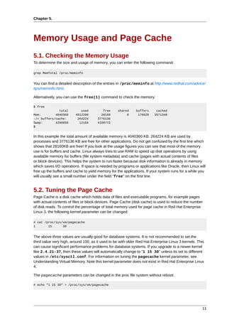 Chapter 5.




Memory Usage and Page Cache
5.1. Checking the Memory Usage
To determine the size and usage of memory, you can enter the following command:

grep MemTotal /proc/meminfo


You can find a detailed description of the entries in /proc/meminfo at http://www.redhat.com/advice/
tips/meminfo.html.

Alternatively, you can use the free(1) command to check the memory:

$ free
              total         used         free     shared     buffers      cached
Mem:        4040360      4012200        28160          0      176628     3571348
-/+ buffers/cache:        264224      3776136
Swap:       4200956        12184      4188772
$


In this example the total amount of available memory is 4040360 KB. 264224 KB are used by
processes and 3776136 KB are free for other applications. Do not get confused by the first line which
shows that 28160KB are free! If you look at the usage figures you can see that most of the memory
use is for buffers and cache. Linux always tries to use RAM to speed up disk operations by using
available memory for buffers (file system metadata) and cache (pages with actual contents of files
or block devices). This helps the system to run faster because disk information is already in memory
which saves I/O operations. If space is needed by programs or applications like Oracle, then Linux will
free up the buffers and cache to yield memory for the applications. If your system runs for a while you
will usually see a small number under the field "free" on the first line.


5.2. Tuning the Page Cache
Page Cache is a disk cache which holds data of files and executable programs, for example pages
with actual contents of files or block devices. Page Cache (disk cache) is used to reduce the number
of disk reads. To control the percentage of total memory used for page cache in Red Hat Enterprise
Linux 3, the following kernel parameter can be changed:

# cat /proc/sys/vm/pagecache
1       15      30


The above three values are usually good for database systems. It is not recommended to set the
third value very high, around 100, as it used to be with older Red Hat Enterprise Linux 3 kernels. This
can cause significant performance problems for database systems. If you upgrade to a newer kernel
like 2.4.21-37, then these values will automatically change to "1 15 30" unless its set to different
values in /etc/sysctl.conf. For information on tuning the pagecache kernel parameter, see
Understanding Virtual Memory. Note this kernel parameter does not exist in Red Hat Enterprise Linux
4.

The pagecache parameters can be changed in the proc file system without reboot:

# echo "1 15 30" > /proc/sys/vm/pagecache




                                                                                                     11
 