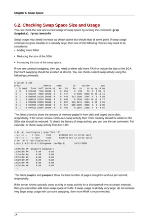Chapter 6. Swap Space



6.2. Checking Swap Space Size and Usage
You can check the size and current usage of swap space by running the command: grep
SwapTotal /proc/meminfo

Swap usage may slowly increase as shown above but should stop at some point. If swap usage
continues to grow steadily or is already large, then one of the following choices may need to be
considered:
• Adding more RAM.

• Reducing the size of the SGA.

• Increasing the size of the swap space.

If you see constant swapping, then you need to either add more RAM or reduce the size of the SGA.
Constant swapping should be avoided at all cost. You can check current swap activity using the
following commands:

$ vmstat 3   100
procs                      memory    swap          io       system         cpu
 r b swpd      free    buff cache si   so    bi    bo     in    cs us sy id wa
 1 0     0   972488    7148 20848 0     0   856     6    138    53 0 0 99 0
 0 1     0   962204    9388 20848 0     0   747     0   4389  8859 23 24 11 41
 0 1     0   959500   10728 20848 0     0   440   313   1496  2345 4 7 0 89
 0 1     0   956912   12216 20848 0     0   496     0   2294  4224 10 13 0 77
 1 1     0   951600   15228 20848 0     0   997   264   2241  3945 6 13 0 81
 0 1     0   947860   17188 20848 0     0   647   280   2386  3985 9 9 1 80
 0 1     0   944932   19304 20848 0     0   705     0   1501  2580 4 9 0 87


The fields si and so show the amount of memory paged in from disk and paged out to disk,
respectively. If the server shows continuous swap activity then more memory should be added or the
SGA size should be reduced. To check the history of swap activity, you can use the sar command. For
example, to check swap activity from Oct 12th:

# ls -al /var/log/sa | grep "Oct 12"
-rw-r--r--    1 root     root      2333308 Oct 12 23:55 sa12
-rw-r--r--    1 root     root      4354749 Oct 12 23:53 sar12
# sar -W -f /var/log/sa/sa12
Linux 2.4.21-32.0.1.ELhugemem (rac01prd)       10/12/2005

12:00:00   AM   pswpin/s pswpout/s
12:05:00   AM       0.00      0.00
12:10:00   AM       0.00      0.00
12:15:00   AM       0.00      0.00
12:20:00   AM       0.00      0.00
12:25:00   AM       0.00      0.00
12:30:00   AM       0.00      0.00
...


The fields pswpin and pswpout show the total number of pages brought in and out per second,
respectively.

If the server shows sporadic swap activity or swap activity for a short period time at certain intervals,
then you can either add more swap space or RAM. If swap usage is already very large, do not confuse
very large swap usage with constant swapping, then more RAM is recommended.




14
 